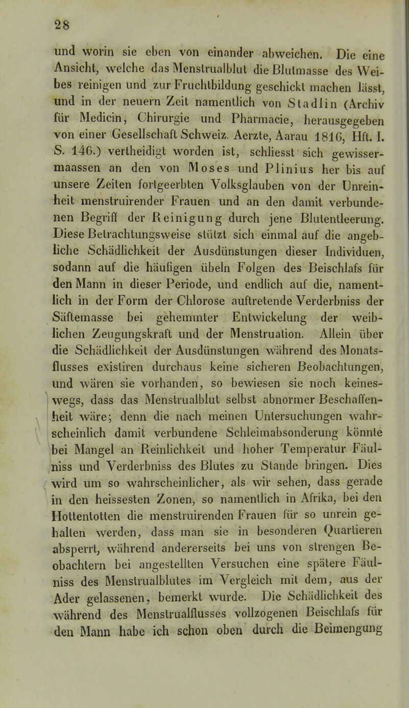 und worin sie eben von einander abweichen. Die eine Ansicht, welche das Menslrualblul die Blulmasse des Wei- bes reinigen und zur Fruchtbildung geschickt machen lässl, und in der neuern Zeit namentlich von Sladlin (Archiv für Medicin, Chirurgie und Pharmacie, herausgegeben von einer Gesellschaft Schweiz. Aerzte, Aarau 1816, Hfl. I. S. 146.) vertheidigt worden ist, schliesst sich gewisser- maassen an den von Moses und Plinius her bis auf unsere Zeiten fortgeerbten Volksglauben von der Unrein- heit menstruirender Frauen und an den damit verbunde- nen Begriff der Reinigung durch jene Blutentleerung. Diese Betrachtungsweise stützt sich einmal auf die angeb- liche Schädlichkeit der Ausdünstungen dieser Individuen, sodann auf die häufigen Übeln Folgen des Beischlafs für den Mann in dieser Periode, und endlich auf die, nament- lich in der Form der Chlorose auftretende Verderbniss der Säftemasse bei gehemmter Entwickelung der weib- lichen Zeugungskraft und der Menstruation. Allein über die Schädlichkeit der Ausdünstungen während des Monats- flusses exisliren durchaus keine sicheren Beobachtungen, und wären sie vorhanden, so bewiesen sie noch keines- wegs, dass das Menstrualblut selbst abnormer Beschaffen- heit wäre; denn die nach meinen Untersuchungen wahr- scheinlich damit verbundene Schleimabsonderung könnte bei Mangel an Reinlichkeit und hoher Temperatur Fäul- niss und Verderbniss des Blutes zu Stande bringen. Dies wird um so wahrscheinlicher, als wir sehen, dass gerade in den heissesten Zonen, so namentlich in Afrika, bei den Hottentotten die menslruirenden Frauen für so unrein ge- halten werden, dass man sie in besonderen Quartieren absperrt, während andererseits bei uns von strengen Be- obachtern bei angestellten Versuchen eine spätere Fäul- niss des Menstrualblutes im Vergleich mit dem, aus der Ader gelassenen, bemerkt wurde. Die Schädlichkeit des wahrend des Menstrualflusses vollzogenen Beischlafs für den Mann habe ich schon oben durch die Beimengung