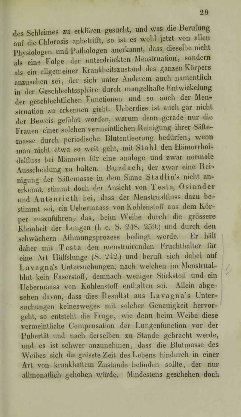 des Schleimes zu erklaren gesucht, und was die Berufung auf die Chlorosis anbetrifft, so ist es wohl jetzt von allen Physiologen und Palhologen anerkannt, dass dieselbe nicht als eine Folge der unterdrückten Menstruation, sondern als ein allgemeiner Krankheitszustand des ganzen Körpers anzusehen sei, der sich unter Anderem auch namentlich in der Geschlechtssphäre durch mangelhafte Entwicklung der geschlechtlichen Functionen und so auch der Men- struation zu erkennen giebl. üeberdies ist auch gar nicht der Beweis geführt worden, warum denn gerade nur die Frauen einer solchen vermeintlichen Reinigung ihrer Säfte- masse durch periodische Blutentleerung bedürfen, wenn man nicht etwa so weit geht, mit Stahl den Hämorrhoi- dalfluss bei Männern für eine analoge und zwar normale Ausscheidung zu halten. Burdach, der zwar eine Rei- nigung der Säftemasse in dem Sinne Stadlin's nicht an- erkennt, stimmt doch der Ansicht von Testa, Oslander und Autenrieth bei, dass der Menstrualfluss dazu be- stimmt sei, ein Uebermaass von Kohlenstoff aus dem Kör- per auszuführen, das, beim Weibe durch die grössere Kleinheit der Lungen (1. c. S. 248, 259.) und durch den schwächern Athmungsprozess bedingt werde. Er hält daher mit Testa den menstruirenden Fruchthalter für eine Art Hülfslunge (S. 242.) und beruft sich dabei auf Lavagna's Untersuchungen, nach welchen im Menstrual- blut kein Faserstoff, demnach weniger Stickstoff und ein Uebermaass von Kohlenstoff enthalten sei. Allein abge- sehen davon, dass dies Resultat aus Lavagna's Unter- suchungen keinesweges mit solcher Genauigkeit hervor- geht, so entsteht die Frage, wie denn beim Weibe diese vermeintliche Compensation der Lungenfunction vor der Pubertät und nach derselben zu Stande gebracht werde, und es ist schwer anzunehmen, dass die Blutmasse des Weibes sich die grösste Zeit des Lebens hindurch in einer Art von krankhaftem Zustande belinden sollte, der nur allmonatlich gehoben würde. Mindestens geschehen doch