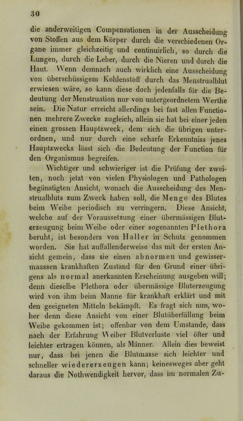 die anderweitigen Compensationen in der Ausscheidung von Stoffen aus dem Körper durch die verschiedenen Or- gane immer gleichzeitig und continuirlich, so durch die Lungen, durch die Leber, durch die Nieren und durch die Haut. W enn demnach auch wirklich eine Ausscheidung von überschüssigem Kohlenstoff durch das Menstrualblut erwiesen wäre, so kann diese doch jedenfalls für die Be- deutung der Menstruation nur von untergeordnetem Werthe sein. Die Natur erreicht allerdings bei fast allen Functio- nen mehrere Zwecke zugleich, allein sie hat bei einer jeden einen grossen Hauplzweck, dem sich die übrigen unter- ordnen, und nur durch eine scharfe Erkenntniss jenes Hauptzwecks lässt sich die Bedeutung der Function für den Organismus begreifen. Wichtiger und schwieriger ist die Prüfung der zwei- ten, noch jetzt von vielen Physiologen und Pathologen begünstigten Ansicht, wonach die Ausscheidung des Men- strualbluts zum Zweck haben soll, die Menge des Blutes beim Weibe periodisch zu verringern. Diese Ansicht, welche auf der Voraussetzung einer übermässigen Blut- erzeugung beim Weibe oder einer sogenannten Plethora beruht, ist besonders von Hall er in Schutz genommen worden. Sie hat auffallenderweise das mit der ersten An- sicht gemein, dass sie einen abnormen und gewisser - maassen krankhaften Zustand für den Grund einer übri- gens als normal anerkannten Erscheinung ausgeben will; denn dieselbe Plethora oder übermässige Bluterzeugung wird von ihm beim Manne für krankhaft erklärt und mit den geeigneten Mitteln bekämpft. Es fragt sich nun, wo- her denn diese Ansicht von einer Blutüberfüllung beim Weibe gekommen ist; offenbar von dem Umstände, dass nach der Erfahrung VN eiber Blutverluste viel öfter und leichter ertragen können, als Männer. Allein dies beweist nur, dass bei jenen die Blulmasse sich leichler und schneller wiedererzeugen kann; keinesweges abergeht daraus die Nolhwendigkeit hervor, dass im normalen Zu-