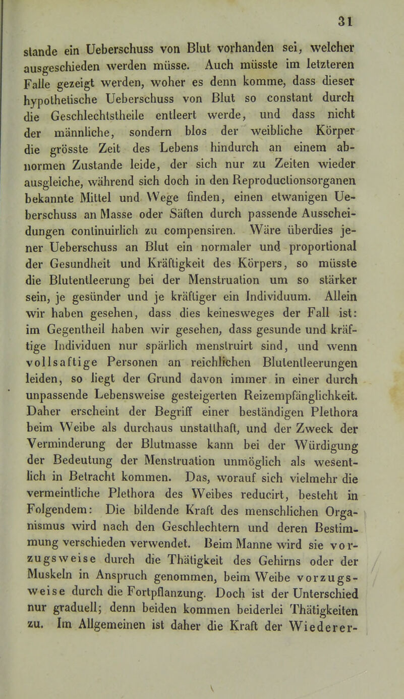 stände ein Ueberschuss von Blut vorhanden sei, welcher ausgeschieden werden müsse. Auch müsste im letzteren Falle gezeigt werden, woher es denn komme, dass dieser hypothetische Ueberschuss von Blut so constant durch die Geschlechtsteile entleert werde, und dass nicht der männliche, sondern blos der weibliche Körper die grösste Zeit des Lebens hindurch an einem ab- normen Zustande leide, der sich nur zu Zeiten wieder ausgleiche, während sich doch in den Reproduclionsorganen bekannte Mittel und Wege finden, einen etwanigen Ue- berschuss an Masse oder Säften durch passende Ausschei- dungen conlinuirlich zu compensiren. Wäre überdies je- ner Ueberschuss an Blut ein normaler und proportional der Gesundheit und Kräftigkeit des Körpers, so müsste die Blutentleerung bei der Menstruation um so stärker sein, je gesünder und je kräftiger ein Individuum. Allein wir haben gesehen, dass dies keinesweges der Fall ist: im Gegentheil haben wir gesehen, dass gesunde und kräf- tige Individuen nur spärlich menslruirt sind, und wenn vollsaftige Personen an reichlichen Blulenlleerungen leiden, so liegt der Grund davon immer in einer durch unpassende Lebensweise gesteigerten Reizempfänglichkeit. Daher erscheint der Begriff einer beständigen Plethora beim Weibe als durchaus unstatthaft, und der Zweck der Verminderung der Blutmasse kann bei der Würdigung der Bedeutung der Menstruation unmöglich als wesent- lich in Betracht kommen. Das, worauf sich vielmehr die vermeintliche Plethora des Weibes reducirt, besteht in Folgendem: Die bildende Kraft des menschlichen Orga- nismus wird nach den Geschlechtern und deren Bestim- mung verschieden verwendet. Beim Manne wird sie vor- zugsweise durch die Thätigkeit des Gehirns oder der Muskeln in Anspruch genommen, beim Weibe vorzugs- weise durch die Fortpflanzung. Doch ist der Unterschied nur graduell; denn beiden kommen beiderlei Thätigkeiten zu. Im Allgemeinen ist daher die Kraft der Wieder er-