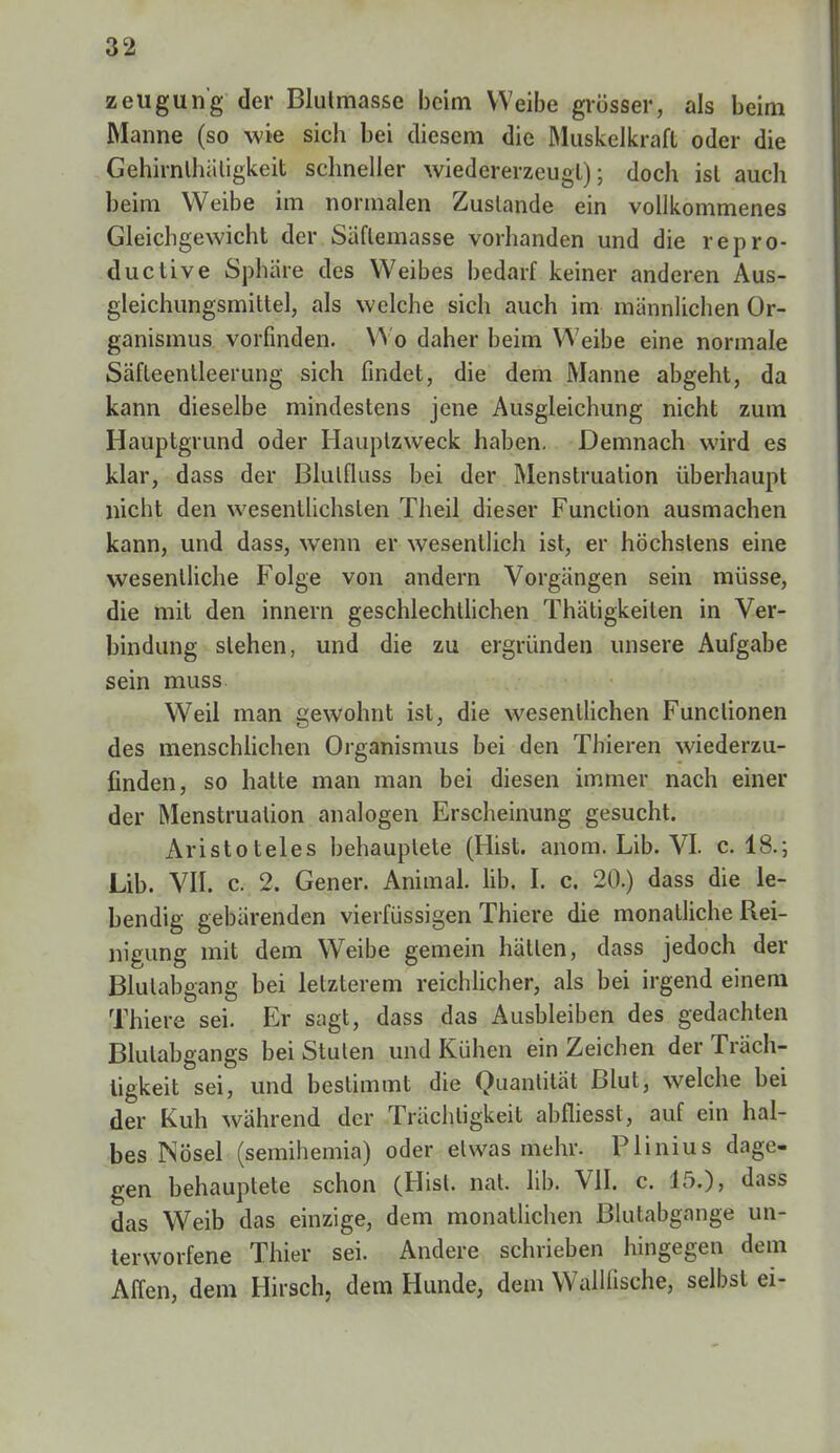 zeugun'g der Blulmasse beim Weibe grösser, als beim Manne (so wie sich bei diesem die Muskelkraft oder die Gehirnlhäligkeit schneller wiedererzeugt); doch ist auch beim Weibe im normalen Zustande ein vollkommenes Gleichgewicht der Säflemasse vorhanden und die repro- ductive Sphäre des Weibes bedarf keiner anderen Aus- gleichungsmittel, als welche sich auch im männlichen Or- ganismus vorfinden. Wo daher beim Weibe eine normale Säfteentleerung sich findet, die dem Manne abgeht, da kann dieselbe mindestens jene Ausgleichung nicht zum Hauptgrund oder Hauptzweck haben. Demnach wird es klar, dass der Blulfluss bei der Menstruation überhaupt nicht den wesentlichsten Theil dieser Function ausmachen kann, und dass, wenn er wesentlich ist, er höchstens eine wesentliche Folge von andern Vorgängen sein müsse, die mit den innern geschlechtlichen Thätigkeiten in Ver- bindung stehen, und die zu ergründen unsere Aufgabe sein muss Weil man gewohnt ist, die wesentlichen Functionen des menschlichen Organismus bei den Thieren wiederzu- finden, so hatte man man bei diesen immer nach einer der Menstruation analogen Erscheinung gesucht. Aristoteles behauptete (Hist. anom. Lib. VI. c. 18.; Lib. VII. c. 2. Gener. Animal. lib. I. c. 20.) dass die le- bendig gebärenden vierfüssigen Thiere die monatliche Rei- nigung mit dem Weibe gemein hätten, dass jedoch der Blulabgang bei letzterem reichlicher, als bei irgend einem Thiere sei. Er sagt, dass das Ausbleiben des gedachten Blulabgangs bei Stuten und Kühen ein Zeichen der Tüch- tigkeit sei, und bestimmt die Quantität Blut, welche bei der Kuh während der Trächligkeil abfliesst, auf ein hal- bes Mosel (semihemia) oder etwas mehr. Plinius dage- gen behauptete schon (Hist. nat. lib. VII. c. 15.), dass das Weib das einzige, dem monatlichen Blutabgange un- terworfene Thier sei. Andere schrieben hingegen dem Affen, dem Hirsch, dem Hunde, dem Wallfische, selbst ei-