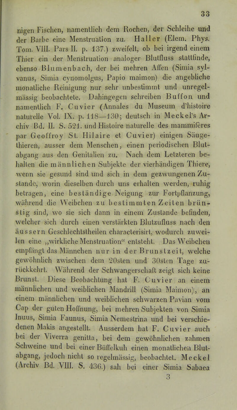 nigen Fischen, namentlich dem Rochen, der Schleihe und der Barbe eine Menstruation zu. Ha 11 er (Elem. Phys. Tom. VIII. Pars II. p. 137.) zweifelt, ob bei irgend einem Thier ein der Menstruation analoger Blulfluss stattfinde, ebenso Blumenbach, der bei mehren Affen (Simia syl- vanus, Simia cynomolgus, Papio maimon) die angebliche monatliche Reinigung nur sehr unbestimmt und unregel- mässig beobachtete. Dahingegen schreiben Buffon und namentlich F. Cuvier (Annales du Museum d'hisloire naturelle Vol. IX. p. 118—130; deutsch in Meckel's Ar- chiv ßd. II. S. 521. und Histoire naturelle des mammiferes par Geoffroy St. Hilaire et Cuvier) einigen Säuge- thieren, ausser dem Menschen, einen periodischen Blut- abgang aus den Genitalien zu. Nach dem Letzteren be- halten die männlichen Subjekte der vierhändigen Thiere, wenn sie gesund sind und sich in dem gezwungenen Zu- stande, worin dieselben durch uns erhalten werden, ruhig betragen, eine beständige Neigung zur Fortpflanzung, während die Weibchen zu bestimmten Zeiten brün- stig sind, wo sie sich dann in einem Zustande befinden, welcher sich durch einen verstärkten Blutzufluss nach den äussern Geschlechtslheilen characterisirt, wodurch zuwei- len eine „wirkliche Menstruation entsteht. Das Weibchen empfängt das Männchen nur in der Brunstzeit, welche gewöhnlich zwischen dem 20sten und 30slen Tage zu- rückkehrt. Während der Schwangerschaft zeigt sich keine Brunst. Diese Beobachtung hat F. Cuvier an einem männlichen und weiblichen Mandrill (Simia Maimon), an einem männlichen und weiblichen schwarzen Pavian vom Cap der guten Hoffnung, bei mehren Subjekten von Simia Inuus, Simia Faunus, Simia Nemeslrina und bei verschie- denen Makis angestellt. Ausserdem hat F. Cuvier auch bei der Viverra genitla, bei dem gewöhnlichen zahmen Schweine und bei einer Büffelkuh einen monatlichen Blut- abgang, jedoch nicht so regelmässig, beobachtet. Meckel (Archiv Bd. VIII. S. 43C.) sah bei einer Simia Sabaea 3