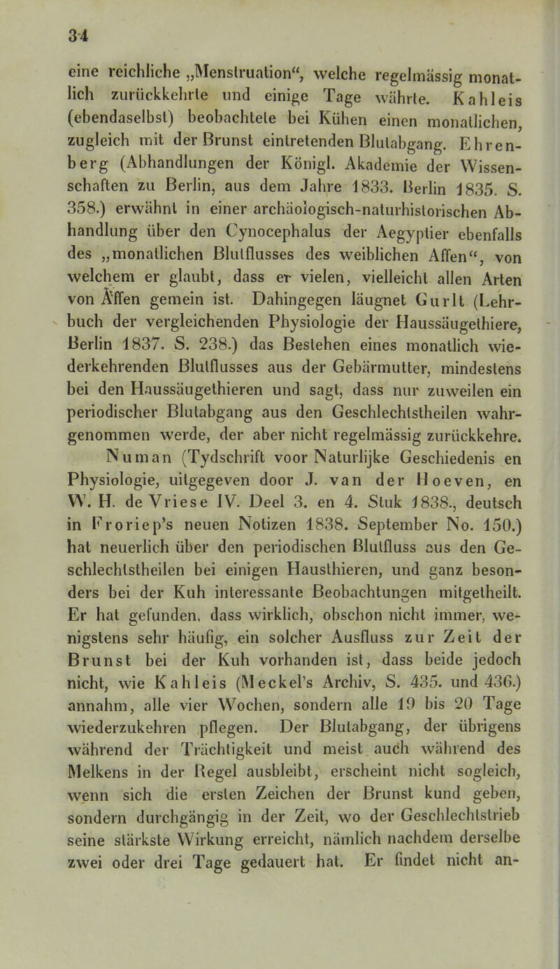 eine reichliche „Menstruation, welche regelmässig monat- lich zurückkehrte und einige Tage währte. Kahl eis (ebendaselbst) beobachtete bei Kühen einen monatlichen, zugleich mit der Brunst eintretenden Blulabgang. Ehren- berg (Abhandlungen der Königl. Akademie der Wissen- schaften zu Berlin, aus dem Jahre 1833. Berlin 1835. S. 358.) erwähnt in einer archäologisch-naturhistorischen Ab- handlung über den Cynocephalus der Aegyptier ebenfalls des „monatlichen Blulflusses des weiblichen Affen, von welchem er glaubt, dass er vielen, vielleicht allen Arten von Äffen gemein ist. Dahingegen läugnet Gurlt (Lehr- buch der vergleichenden Physiologie der Haussäugelhiere, Berlin 1837. S. 238.) das Bestehen eines monatlich wie- derkehrenden Blulflusses aus der Gebärmutter, mindestens bei den Haussäugethieren und sagt, dass nur zuweilen ein periodischer Blutabgang aus den Geschlechlstheilen wahr- genommen werde, der aber nicht regelmässig zurückkehre. Nu man (Tydschrift voor Naturlijke Geschiedenis en Physiologie, uilgegeven door J. van der Hoeven, en W. H. de Vriese IV. Deel 3. en 4. Stuk 1838., deutsch in Froriep's neuen Notizen 1838. September No. 150.) hat neuerlich über den periodischen ßlulfluss aus den Ge- schlechtstheilen bei einigen Hausthieren, und ganz beson- ders bei der Kuh interessante Beobachtungen mitgetheilt. Er hat gefunden, dass wirklich, obschon nicht immer, we- nigstens sehr häufig, ein solcher Ausfluss zur Zeit der Brunst bei der Kuh vorhanden ist, dass beide jedoch nicht, wie Kahleis (Meckel's Archiv, S. 435. und 436.) annahm, alle vier Wochen, sondern alle 19 bis 20 Tage wiederzukehren pflegen. Der Blutabgang, der übrigens während der Trächtigkeit und meist auch während des Melkens in der Regel ausbleibt, erscheint nicht sogleich, wenn sich die ersten Zeichen der Brunst kund geben, sondern durchgängig in der Zeit, wo der Geschlechtstrieb seine stärkste Wirkung erreicht, nämlich nachdem derselbe zwei oder drei Tage gedauert hat. Er findet nicht an-