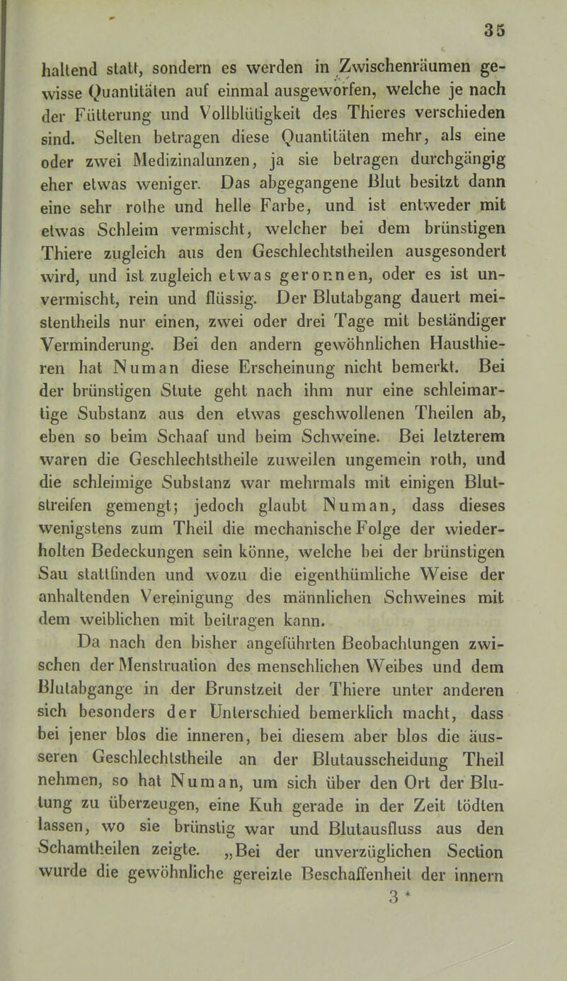 haltend statt, sondern es werden in Zwischenräumen ge- wisse Quantitäten auf einmal ausgeworfen, welche je nach der Fütterung und Vollblüligkeit des Thieres verschieden sind. Selten betragen diese Quantitäten mehr, als eine oder zwei Medizinalunzen, ja sie betragen durchgängig eher etwas weniger. Das abgegangene Blut besitzt dann eine sehr rolhe und helle Farbe, und ist entweder mit etwas Schleim vermischt, welcher bei dem brünstigen Thiere zugleich aus den Geschlechtstheilen ausgesondert wird, und ist zugleich etwas geronnen, oder es ist un- vermischt, rein und flüssig. Der Blutabgang dauert mei- stentheils nur einen, zwei oder drei Tage mit beständiger Verminderung. Bei den andern gewöhnlichen Hausthie- ren hat IN um an diese Erscheinung nicht bemerkt. Bei der brünstigen Stute geht nach ihm nur eine schleimar- tige Substanz aus den etwas geschwollenen Theilen ab, eben so beim Schaaf und beim Schweine. Bei letzterem waren die Geschlechtstheile zuweilen ungemein roth, und die schleimige Substanz war mehrmals mit einigen Blut- streifen gemengt; jedoch glaubt IN um an, dass dieses wenigstens zum Theil die mechanische Folge der wieder- holten Bedeckungen sein könne, welche bei der brünstigen Sau stattfinden und wozu die eigenthümliche Weise der anhaltenden Vereinigung des männlichen Schweines mit dem weiblichen mit beilragen kann. Da nach den bisher angeführten Beobachtungen zwi- schen der Menstruation des menschlichen Weibes und dem BJulabgange in der Brunstzeit der Thiere unter anderen sich besonders der Unterschied bemerkiich macht, dass bei jener blos die inneren, bei diesem aber blos die äus- seren Geschlechtstheile an der Blutausscheidung Theil nehmen, so hat Numan, um sich über den Ort der Blu- tung zu überzeugen, eine Kuh gerade in der Zeit tödlen lassen, wo sie brünstig war und Blutausfluss aus den Schamtheilen zeigte. „Bei der unverzüglichen Section wurde die gewöhnliche gereizte Beschaffenheit der innern 3*