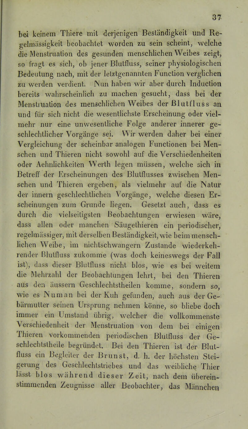 bei keinem Thiere mit derjenigen Beständigkeit und Re- gelmässigkeit beobachtet worden zu sein scheint, welche die Menstruation des gesunden menschlichen Weibes zeigt, so fragt es sich, ob jener Blutfluss, seiner physiologischen Bedeutung nach, mit der letztgenannten Function verglichen zu werden verdient. Nun haben wir aber durch Induction bereits wahrscheinlich zu machen gesucht, dass bei der Menstruation des menschlichen Weibes derßlutfluss an und für sich nicht die wesentlichste Erscheinung oder viel- mehr nur eine unwesentliche Folge anderer innerer ge- schlechtlicher Vorgänge sei. Wir werden daher bei einer Vergleichung der scheinbar analogen Functionen bei Men- schen und Thieren nicht sowohl auf die Verschiedenheiten oder Aehnlichkeiten Werth legen müssen, welche sich in Betreff der Erscheinungen des Blutflusses zwischen Men- schen und Thieren ergeben, als vielmehr auf die Natur der innern geschlechtlichen Vorgänge, welche diesen Er- scheinungen zum Grunde liegen. Gesetzt auch, dass es durch die vielseitigsten Beobachtungen erwiesen wäre, dass allen oder manchen Säugelhieren ein periodischer, regelmässiger, mit derselben Beständigkeit, wie beim mensch- lichen Weibe, im nichtschwangern Zustande wiederkeh- render Blutfluss zukomme (was doch keineswegs der Fall ist), dass dieser Blutfluss nicht blos, wie es bei weitem die Mehrzahl der Beobachtungen lehrt, bei den Thieren aus den äussern Geschlechtsteilen komme, sondern so, wie es IN um an bei der Kuh gefunden, auch aus der Ge- bärmutter seinen Ursprung nehmen könne, so bliebe doch immer ein Umstand übrig, welcher die vollkommenste Verschiedenheit der Menstruation von dem bei einigen Thieren vorkommenden periodischen Blutfluss der Ge- schlechtsteile begründet. Bei den Thieren ist der Blut- fluss ein Begleiter der Brunst, d. h. der höchsten Stei- gerung des Geschlechtstriebes und das weibliche Thier lässt blos während dieser Zeit, nach dem überein- stimmenden Zeugnisse aller Beobachter, das Männchen