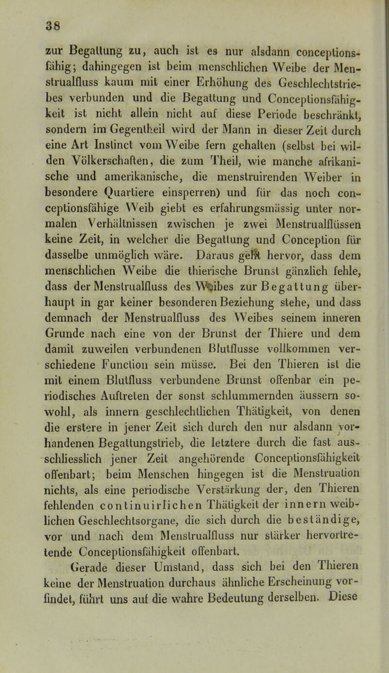 zur Begaltung zu, auch ist es nur alsdann conceplions- fahig; dahingegen ist beim menschlichen Weibe der Men- strualfluss kaum mit einer Erhöhung des Geschlechtstrie- bes verbunden und die Begattung und Conceplionsfahig- keit ist nicht allein nicht auf diese Periode beschränkt, sondern im Gegentheil wird der Mann in dieser Zeit durch eine Art Instinct vom Weibe fern gehalten (selbst bei wil- den Völkerschaften, die zum Theil, wie manche afrikani- sche und amerikanische, die menstruirenden Weiber in besondere Quartiere einsperren) und für das noch con- ceptionsfähige Weib giebt es erfahrungsmässig unter nor- malen Verhältnissen zwischen je zwei Menstrualflüssen keine Zeit, in welcher die Begattung und Conception für dasselbe unmöglich wäre. Daraus gerlt hervor, dass dem menschlichen Weibe die thierische Brunst gänzlich fehle, dass der Menslrualfluss des Wfcibes zur Begattung über- haupt in gar keiner besonderen Beziehung stehe, und dass demnach der Menstrualfluss des Weibes seinem inneren Grunde nach eine von der Brunst der Thiere und dem damit zuweilen verbundenen Blutflusse vollkommen ver- schiedene Function sein müsse. Bei den Thieren ist die mit einem Blutfluss verbundene Brunst offenbar ein pe- riodisches Auftreten der sonst schlummernden äussern so- wohl, als innern geschlechtlichen Thätigkeit, von denen die erstere in jener Zeit sich durch den nur alsdann vor- handenen Begattungslrieb, die letztere durch die fast aus- schliesslich jener Zeit angehörende Conceptionsfähigkeit offenbart; beim Menschen hingegen ist die Menstruation nichts, als eine periodische Verstärkung der, den Thieren fehlenden continuirlichen Thätigkeit der innern weib- lichen Geschlechtsorgane, die sich durch die beständige, vor und nach dem Menslrualfluss nur stärker hervortre- tende Conceptionsfähigkeit offenbart. Gerade dieser Umstand, dass sich bei den Tlüeren keine der Menstruation durchaus ähnliche Erscheinung vor- findet, führt uns auf die wahre Bedeutung derselben. Diese