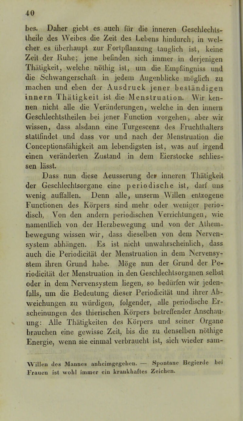bes. Daher giebt es auch für die inneren Geschlechls- theile des Weibes die Zeit des Lebens hindurch, in wel- cher es überhaupt zur Forlpflanzung lauglich ist, keine Zeit der Ruhe; jene befinden sich immer in derjenigen Thäligkeit, welche nölhig ist, um die Empfängniss und die Schwangerschaft in jedem Augenblicke möglich zu machen und eben der Ausdruck jener beständigen innern Thätigkeit ist die Menstruation. Wir ken- nen nicht alle die Veränderungen , welche in den innern Geschlechtstheilen bei jener Function vorgehen, aber wir wissen, dass alsdann eine Turgescenz des Fruchlhalters stattfindet und dass vor und nach der Menstruation die Conceptionsfähigkeit am lebendigsten ist, was auf irgend einen veränderten Zustand in dem Eierstocke schlies- sen lässt. Dass nun diese Aeusserung de* inneren Thätigkeit der Geschlechtsorgane eine periodische ist, darf uns wenig auffallen. Denn alle, unserm Willen entzogene Functionen des Körpers sind mehr oder weniger perio- disch, Von den andern periodischen Verrichtungen, wie namentlich von der Herzbewegung und von der Athem- bewegung wissen wir, dass dieselben von dem Nerven- system abhängen. Es ist nicht unwahrscheinlich, dass auch die Periodicität der Menstruation in dem Nervensy- stem ihren Grund habe. Möge nun der Grund der Pe- riodicität der Menstruation in den Geschlechtsorganen selbst oder in dem Nervensystem liegen, so bedürfen wir jeden- falls, um die Bedeutung dieser Periodicität und ihrer Ab- weichungen zu würdigen, folgender, alle periodische Er- scheinungen des thierischen Körpers betreffender Anschau- ung: Alle Thätigkeiten des Körpers und seiner Organe brauchen eine gewisse Zeit, bis die zu denselben nöthige Energie, wenn sie einmal verbraucht ist, sich wieder sam- Willen des Mannes anheimgegeben. — Spontane Begierde Lei Frauen ist wohl immer ein krankhaftes Zeichen.