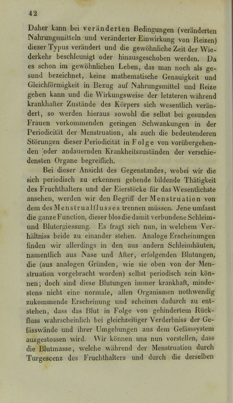 Daher kann bei veränderten Bedingungen (veränderten Nahrungsmitteln und veränderter Einwirkung von Reizen) dieser Typus verändert und die gewöhnliche Zeit der Wie- derkehr beschleunigt oder hinausgeschoben werden. Da es schon im gewöhnlichen Leben, das man noch als ge- sund bezeichnet, keine mathematische Genauigkeit und Gleichförmigkeit in Bezug auf Nahrungsmittel und Heize geben kann und die Wirkungsweise der letzteren während krankhafter Zustände des Körpers sich wesentlich verän- dert, so werden hieraus sowohl die selbst bei gesunden Frauen vorkommenden geringen Schwankungen in der Periodicilät der Menstruation, als auch die bedeutenderen Störungen dieser Periodicität in Folge von vorübergehen- den oder andauernden Krankheitszuständen der verschie- densten Organe begreiflich. Bei dieser Ansicht des Gegenstandes, wobei wir die sich periodisch zu erkennen gebende bildende Thätigkeit des Fruchthalters und der Eierstöcke für das Wesentlichste ansehen, werden wir den Begriff der Menstruation von dem des Menstrualflusses trennen müssen. Jene umfasst die ganze Function, dieser blos die damit verbundene Schleim- und Blutergiessung. Es fragt sich nun, in welchem Ver- hältniss beide zu einander stehen. Analoge Erscheinungen finden wir allerdings in den aus andern Schleimhäuten, namentlich aus Nase und After, erfolgenden Blutungen, die (aus analogen Gründen, wie sie oben von der Men- struation vorgebracht worden) selbst periodisch sein kön- nen; doch sind diese Blutungen immer krankhaft, minde- stens nicht eine normale, allen Organismen nothwendig zukommende Erscheinung und scheinen dadurch zu ent- stehen, dass das Blut in Folge von gehindertem Rück- fluss wahrscheinlich bei gleichzeitiger Verderbniss der Ge- fässwände und ihrer Umgebungen aus dem Gefässsystem ausgeslossen wird. Wir können uns nun vorstellen, dass die Blutmasse, welche während der Menstruation durch Turgescenz des Fruchthalters und durch die derselben