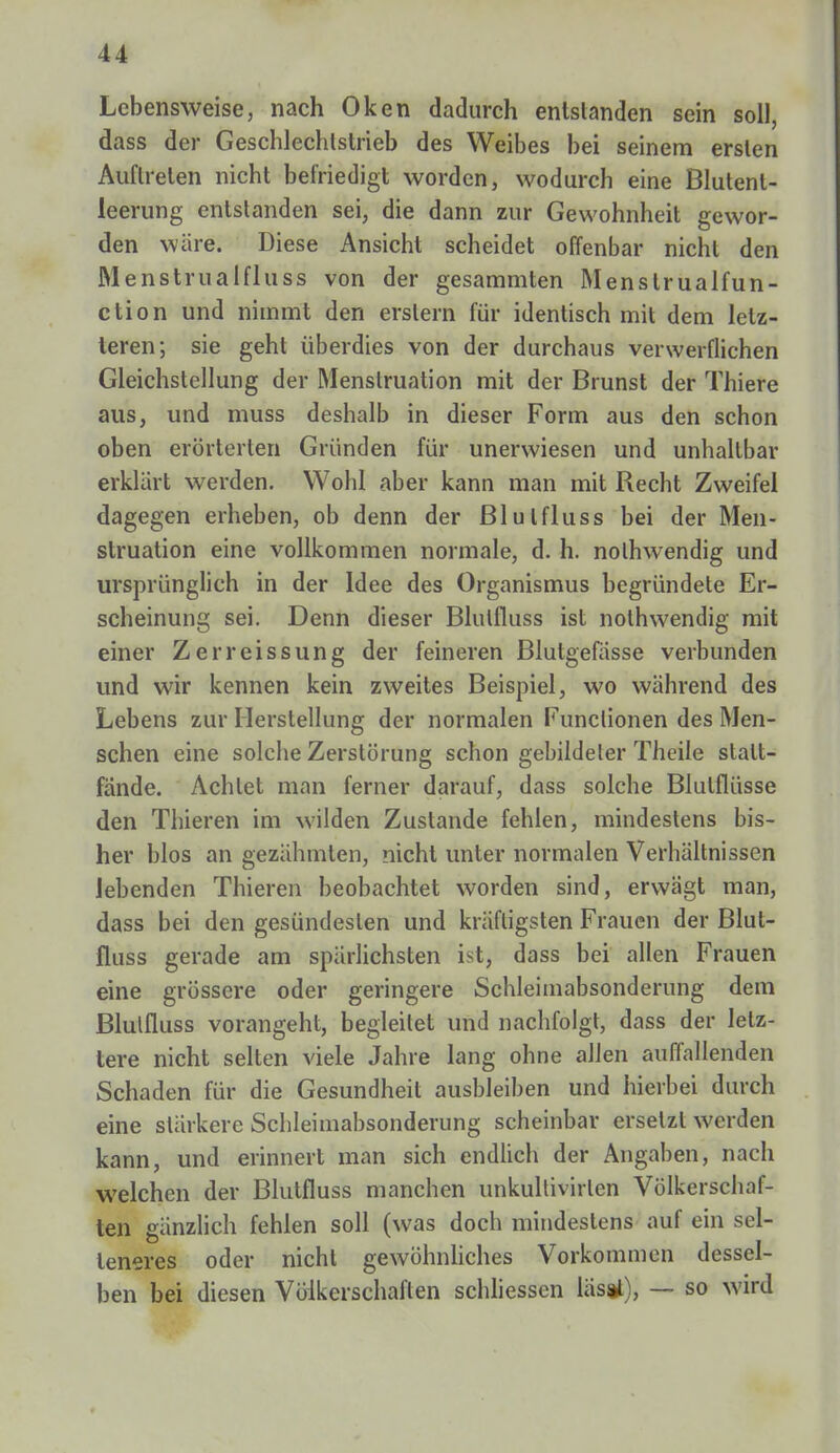 Lebensweise, nach Oken dadurch entstanden sein soll, dass der Geschlechtstrieb des Weibes bei seinem ersten Auftreten nicht befriedigt worden, wodurch eine Blutenl- leerung entstanden sei, die dann zur Gewohnheit gewor- den wäre. Diese Ansicht scheidet offenbar nicht den Menstrualfluss von der gesammten Menstrualfun- ction und nimmt den erstem für identisch mit dem letz- teren; sie geht überdies von der durchaus verwerflichen Gleichstellung der Menstruation mit der Brunst der Thiere aus, und muss deshalb in dieser Form aus den schon oben erörterten Gründen für unerwiesen und unhaltbar erklärt werden. Wohl aber kann man mit Recht Zweifel dagegen erheben, ob denn der Blulfluss bei der Men- struation eine vollkommen normale, d. h. nolhwendig und ursprünglich in der Idee des Organismus begründete Er- scheinung sei. Denn dieser Blulfluss ist nothwendig mit einer Zerreissung der feineren Blutgefässe verbunden und wir kennen kein zweites Beispiel, wo während des Lebens zur Herstellung der normalen Functionen des Men- schen eine solche Zerstörung schon gebildeler Theile stalt- fände. Achtet man ferner darauf, dass solche Blulflüsse den Thieren im wilden Zustande fehlen, mindestens bis- her blos an gezähmten, nicht unter normalen Verhältnissen lebenden Thieren beobachtet worden sind, erwägt man, dass bei den gesündesten und kräftigsten Frauen der Blut- fluss gerade am spärlichsten ist, dass bei allen Frauen eine grössere oder geringere Schleimabsonderung dem Blulfluss vorangeht, begleitet und nachfolgt, dass der letz- tere nicht selten viele Jahre lang ohne allen auffallenden Schaden für die Gesundheit ausbleiben und hierbei durch eine stärkere Schleimabsonderung scheinbar ersetzt werden kann, und erinnert man sich endlich der Angaben, nach welchen der Blutfluss manchen unkultivirlen Völkerschaf- ten gänzlich fehlen soll (was doch mindestens auf ein sel- teneres oder nicht gewöhnliches Vorkommen dessel- ben bei diesen Völkerschaften schliessen läs%l), — so wird