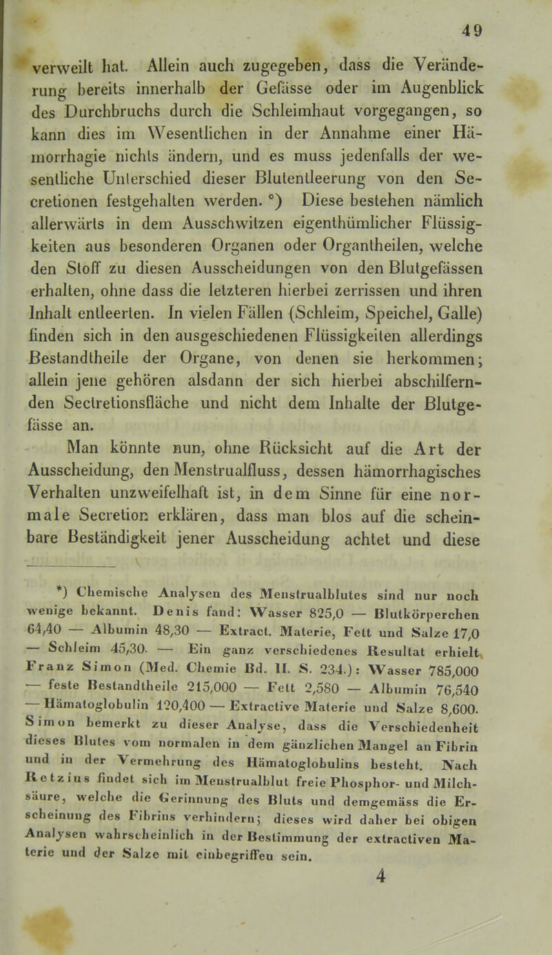 verweilt hat. Allein auch zugegeben, dass die Verände- rung bereits innerhalb der Gefässe oder im Augenblick des Durchbruchs durch die Schleimhaut vorgegangen, so kann dies im Wesentlichen in der Annahme einer Ha- morrhagie nichts ändern, und es muss jedenfalls der we- sentliche Unterschied dieser Blulenlleerung von den Se- cretionen festgehalten werden. ö) Diese bestehen nämlich allerwärls in dem Ausschwitzen eigentümlicher Flüssig- keiten aus besonderen Organen oder Organtheilen, welche den Sloff zu diesen Ausscheidungen von den Blutgefässen erhallen, ohne dass die letzteren hierbei zerrissen und ihren Inhalt entleerten. In vielen Fällen (Schleim, Speichel, Galle) finden sich in den ausgeschiedenen Flüssigkeiten allerdings Bestandtheile der Organe, von denen sie herkommen; allein jene gehören alsdann der sich hierbei abschilfern- den Seclretionsfläche und nicht dem Inhalte der Blutge- fässe an. Man könnte nun, ohne Rücksicht auf die Art der Ausscheidung, den Menstrualfluss, dessen hämorrhagisches Verhalten unzweifelhaft ist, in dem Sinne für eine nor- male Secretion erklären, dass man blos auf die schein- bare Beständigkeit jener Ausscheidung achtet und diese *) Chemische Analysen des Menslrualhlules sind nur noch wenige hekannt. Denis fand: Wasser 825,0 — Blutkörperchen 64,40 — Albumin 48,30 — Extract. Materie, Fett und Salze 17,0 — Schleim 45,30- — Ein ganz verschiedenes Resultat erhielt Franz Simon (Med. Chemie Bd. II. S. 234.): Wasser 785,000 — feste Bestandtheile 215,000 — Fett 2,580 — Albumin 76,540 — Hämatoglobulin 120,400 — Extractive Materie und Salze 8,600. Simon bemerkt zu dieser Analyse, dass die Verschiedenheit dieses filulcs vom normalen in dem gänzlichen Mangel an Fibrin und in der Vermehrung des Hämatoglobulins besteht. Nach Ilctzius findet sich im Menstrualblut freie Phosphor- und 31ilch- säure, welcbe die Gerinnung des Bluts und demgemäss die Er- scheinung des Fibrins verhindernj dieses wird daher bei obigen Analysen wahrscheinlich in der Bestimmung der extractiven Ma- terie und der Salze mit einbegriffen sein. 4