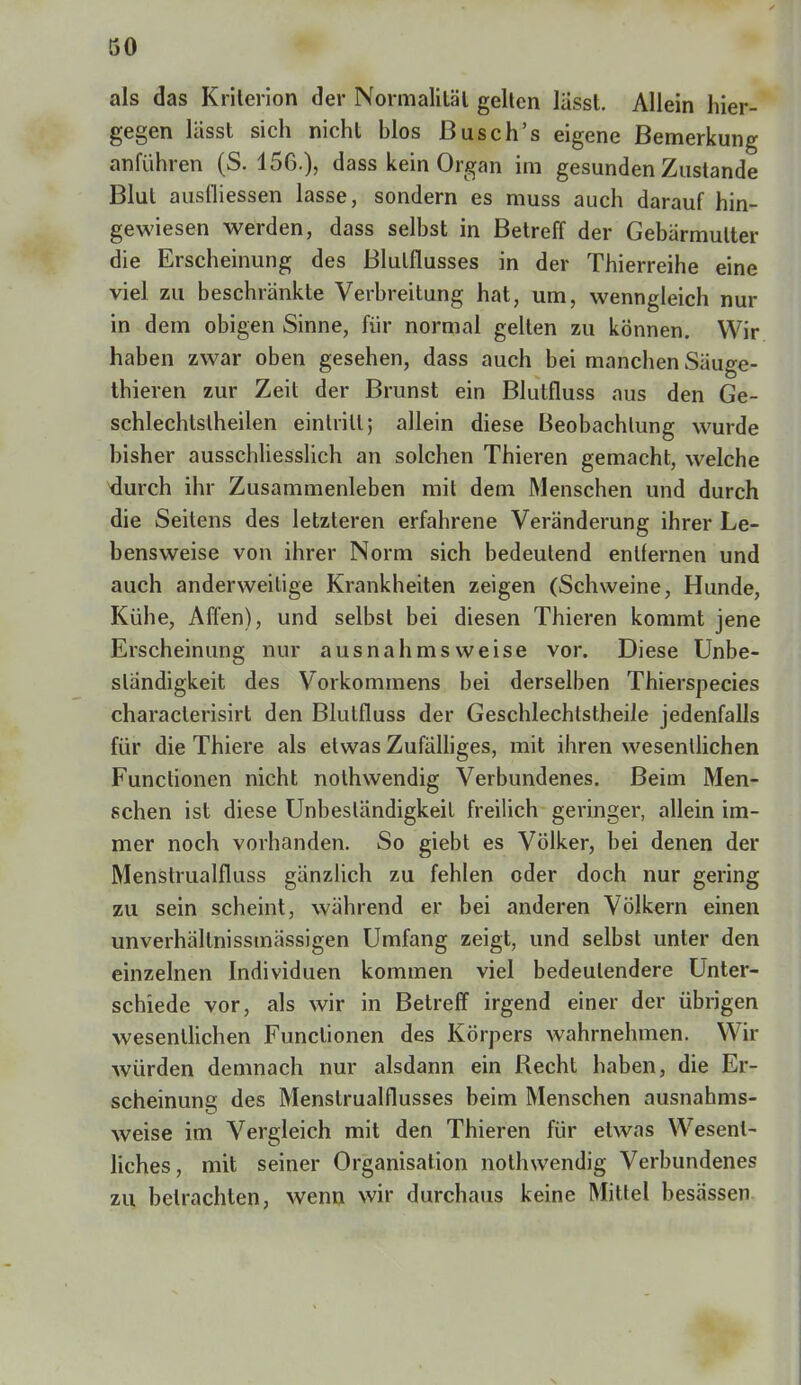 als das Kriterien der Normaliläl gellen lässt. Allein hier- gegen lässt sich nicht blos Busch's eigene Bemerkung anführen (S. 156.), dass kein Organ im gesunden Zustande Blut ausfliessen lasse, sondern es muss auch darauf hin- gewiesen werden, dass selbst in Betreff der Gebärmutter die Erscheinung des Blulllusses in der Thierreihe eine viel zu beschrankte Verbreitung hat, um, wenngleich nur in dem obigen Sinne, Für normal gelten zu können. Wir haben zwar oben gesehen, dass auch bei manchen Säuge- thieren zur Zeit der Brunst ein Blutfluss aus den Ge- schlechtslheilen eintritt; allein diese Beobachtung wurde bisher ausschliesslich an solchen Thieren gemacht, welche durch ihr Zusammenleben mit dem Menschen und durch die Seitens des letzteren erfahrene Veränderung ihrer Le- bensweise von ihrer Norm sich bedeutend entfernen und auch anderweitige Krankheiten zeigen (Schweine, Hunde, Kühe, Affen), und selbst bei diesen Thieren kommt jene Erscheinung nur ausnahmsweise vor. Diese Unbe- ständigkeit des Vorkommens bei derselben Thierspecies characterisirt den Blutfluss der Geschlechtstheile jedenfalls für die Thiere als etwas Zufälliges, mit ihren wesentlichen Functionen nicht nothwendig Verbundenes. Beim Men- schen ist diese Unbeständigkeit freilich geringer, allein im- mer noch vorhanden. So giebt es Völker, bei denen der Menstrualfluss gänzlich zu fehlen oder doch nur gering zu sein scheint, während er bei anderen Völkern einen unverhällnissmässigen Umfang zeigt, und selbst unter den einzelnen Individuen kommen viel bedeutendere Unter- schiede vor, als wir in Betreff irgend einer der übrigen wesentlichen Functionen des Körpers wahrnehmen. Wir würden demnach nur alsdann ein Recht haben, die Er- scheinung des Menstrualflusses beim Menschen ausnahms- weise im Vergleich mit den Thieren für etwas Wesent- liches, mit seiner Organisation nothwendig Verbundenes zu betrachten, wenn wir durchaus keine Mittel besässen