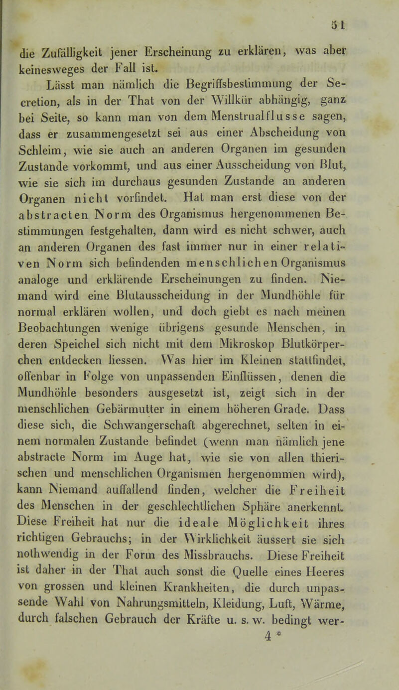 5 1 die Zufälligkeit jener Erscheinung zu erklaren, was aber keinesweges der Fall ist. Lässt man nämlich die Begriffsbestimmung der Se- cretion, als in der That von der Willkür abhängig, ganz bei Seite, so kann man von dem MenstrualfIiisse sagen, dass er zusammengesetzt sei aus einer Abscheidung von Schleim, wie sie auch an anderen Organen im gesunden Zustande vorkommt, und aus einer Ausscheidung von Blut, wie sie sich im durchaus gesunden Zustande an anderen Organen nicht vorfindet. Hat man erst diese von der abstracten Norm des Organismus hergenommenen Be- stimmungen festgehalten, dann wird es nicht schwer, auch an anderen Organen des fast immer nur in einer relati- ven Norm sich befindenden menschlichen Organismus analoge und erklärende Erscheinungen zu finden. Nie- mand wird eine Blulausscheidung in der Mundhöhle für normal erklären wollen, und doch giebt es nach meinen Beobachtungen wenige übrigens gesunde Menschen, in deren Speichel sich nicht mit dem Mikroskop Blutkörper- chen entdecken Hessen. Was hier im Kleinen stattfindet, offenbar in Folge von unpassenden Einflüssen, denen die Mundhöhle besonders ausgesetzt ist, zeigt sich in der menschlichen Gebärmutter in einem höheren Grade. Dass diese sich, die Schwangerschaft abgerechnet, selten in ei- nem normalen Zustande befindet (wenn man nämlich jene abstracle Norm im Auge hat, wie sie von allen thieri- schen und menschlichen Organismen hergenommen wird), kann Niemand auffallend finden, welcher die Freiheit des Menschen in der geschlechtlichen Sphäre anerkennt. Diese Freiheit hat nur die ideale Möglichkeit ihres richtigen Gebrauchs; in der Wirklichkeit äussert sie sich nothwendig in der Form des Missbrauchs. Diese Freiheit ist daher in der Thal auch sonst die Quelle eines Heeres von grossen und kleinen Krankheiten, die durch unpas- sende Wahl von Nahrungsmitteln, Kleidung, Luft, Wärme, durch falschen Gebrauch der Kräfte u. s. w. bedingt wer- 4 *