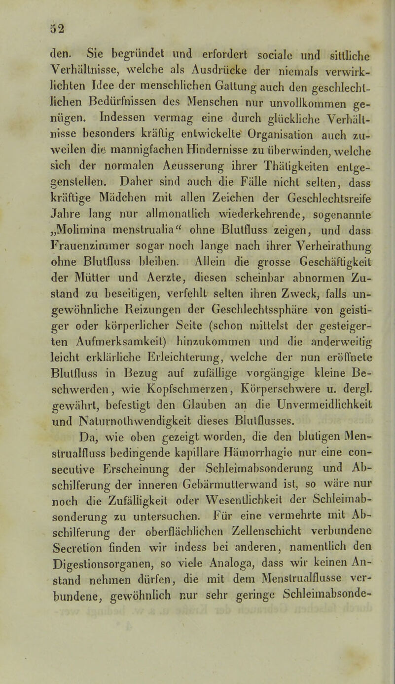 den. Sie begründet und erfordert sociale und sittliche Verhältnisse, welche als Ausdrücke der niemals verwirk- lichten Idee der menschlichen Galtung auch den geschlecht- lichen Bedürfnissen des Menschen nur unvollkommen ge- nügen. Indessen vermag eine durch glückliche Verhält- nisse besonders kräftig entwickelte Organisation auch zu- weilen die mannigfachen Hindernisse zu überwinden, welche sich der normalen Aeusserung ihrer Thäligkeiten entge- genslellen. Daher sind auch die Fälle nicht selten, dass kräftige Mädchen mit allen Zeichen der Geschlechtsreife Jahre lang nur allmonatlich wiederkehrende, sogenannte „Molimina menstrualia ohne Blutfluss zeigen, und dass Frauenzimmer sogar noch lange nach ihrer Verheirathung ohne Blutfluss bleiben. Allein die grosse Geschäftigkeit der Mütter und Aerzte, diesen scheinbar abnormen Zu- stand zu beseitigen, verfehlt selten ihren Zweck, falls un- gewöhnliche Reizungen der Geschlechtssphäre von geisti- ger oder körperlicher Seite (schon mittelst der gesteiger- ten Aufmerksamkeit) hinzukommen und die anderweitig leicht erklärliche Erleichterung, welche der nun eröffnete Blutfluss in Bezug auf zufällige vorgängige kleine Be- schwerden, wie Kopfschmerzen, Körperschwere u. dergl. gewährt, befestigt den Glauben an die Unvermeidlichkeit und Naturnolhwendigkeit dieses Blulflusses. Da, wie oben gezeigt worden, die den blutigen Men- strualfluss bedingende kapillare Hämorrhagie nur eine con- secutive Erscheinung der Schleimabsonderung und Ab- schilferung der inneren Gebarmullerwand ist, so wäre nur noch die Zufälligkeit oder Wesentlichkeil der Schleimab- sonderung zu untersuchen. Für eine vermehrte mit Ab- schilferung der oberflächlichen Zellenschicht verbundene Secretion finden wir indess bei anderen, namentlich den Digestionsorganen, so viele Analoga, dass wir keinen An- stand nehmen dürfen, die mit dem Menslrualflusse ver- bundene, gewöhnlich nur sehr geringe Schleimabsonde-