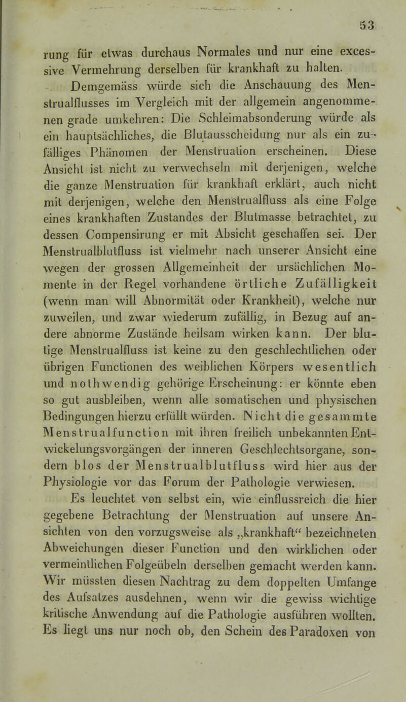 rung für elwas durchaus Normales und nur eine exces- sive Vermehrung derselben für krankhaft zu halten. Demgemäss würde sich die Anschauung des Men- strualflusses im Vergleich mit der allgemein angenomme- nen grade umkehren: Die Schleimabsonderung würde als ein hauptsächliches, die ßlutausscheidung nur als ein zu - fälliges Phänomen der Menslrualion erscheinen. Diese Ansicht ist nicht zu verwechseln mit derjenigen, welche die ganze Menstruation für krankhaft erklärt, auch nicht mit derjenigen, welche den Menslrualfluss als eine Folge eines krankhaften Zustandes der ßlulmasse betrachtet, zu dessen Compensirung er mit Absicht geschaffen sei. Der Menstrualblutfluss ist vielmehr nach unserer Ansicht eine wegen der grossen Allgemeinheit der ursächlichen Mo- mente in der Regel vorhandene örtliche Zufälligkeit (wenn man will Abnormität oder Krankheil), welche nur zuweilen, und zwar wiederum zufällig, in Bezug auf an- dere abnorme Zuslände heilsam wirken kann. Der blu- tige Menstrualfluss ist keine zu den geschlechtlichen oder übrigen Functionen des weiblichen Körpers wesentlich und nothwendig gehörige Erscheinung: er könnte eben so gut ausbleiben, wenn alle somatischen und physischen Bedingungen hierzu erfüllt würden. Nicht die gesammte Menstrualfunction mit ihren freilich unbekanntenEnl- wickelungsvorgängen der inneren Geschlechtsorgane, son- dern blos der Menstrualblutfluss wird hier aus der Physiologie vor das Forum der Pathologie verwiesen. Es leuchtet von selbst ein, wie einflussreich die hier gegebene Betrachtung der Menstruation auf unsere An- sichten von den vorzugsweise als „krankhaft bezeichneten Abweichungen dieser Function und den wirklichen oder vermeintlichen Folgeübeln derselben gemacht werden kann. Wir müssten diesen Nachtrag zu dem doppelten Umfange des Aufsalzes ausdehnen, wenn wir die gewiss wichtige kritische Anwendung auf die Pathologie ausführen wollten. Es liegt uns nur noch ob, den Schein des Paradoxen von