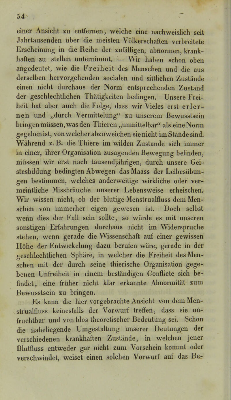 einer Ansicht zu entfernen, welche eine nachweislich seit Jahrtausenden über die meisten Völkerschaften verbreitete Erscheinung in die Reihe der zufälligen, abnormen, krank- haften zu stellen unternimmt. — Wir haben schon oben angedeutet, wie die Freiheit des Menschen und die aus derselben hervorgehenden socialen und sittlichen Zustände einen nicht durchaus der Norm entsprechenden Zustand der geschlechtlichen Thäligkeiten bedingen. Unsere Frei- heit hat aber auch die Folge, dass wir Vieles erst erler- nen und „durch Vermittelung zu unserem Bewusstsein bringen müssen, was den Thieren „unmittelbar als eineNorm gegeben ist, von welcher abzuweichen sie nicht im Stande sind. Während z. B. die Thiere im wilden Zustande sich immer in einer, ihrer Organisation zusagenden Bewegung befinden, müssen wir erst nach tausendjährigen, durch unsere Gei- stesbildung bedingten Abwegen das Maass der Leibesübun- gen bestimmen, welches anderweitige wirkliche oder ver- meintliche Missbräuche unserer Lebensweise erheischen. Wir wissen nicht, ob der blutige Menstrualfluss dem Men- schen von immerher eigen gewesen ist. Doch selbst wenn dies der Fall sein sollte, so würde es mit unseren sonstigen Erfahrungen durchaus nicht im Widerspruche stehen, wenn gerade die Wissenschaft auf einer gewissen Höhe der Entwickelung dazu berufen wäre, gerade in der geschlechtlichen Sphäre, in welcher die Freiheit des Men- schen mit der durch seine thierische Organisation gege- benen Unfreiheit in einem beständigen Conflicle sich be- findet, eine früher nicht klar erkannte Abnormität zum Bewusstsein zu bringen. Es kann die hier vorgebrachte Ansicht von dem Men- strualfluss keinesfalls der Vorwurf treffen, dass sie un- fruchtbar und von blos theoretischer Bedeutung sei. Schon die naheliegende Umgestaltung unserer Deutungen der verschiedenen krankhaften Zustände, in welchen jener ßlutfluss entweder gar nicht zum Vorschein kommt oder verschwindet, weiset einen solchen Vorwurf auf das Be-