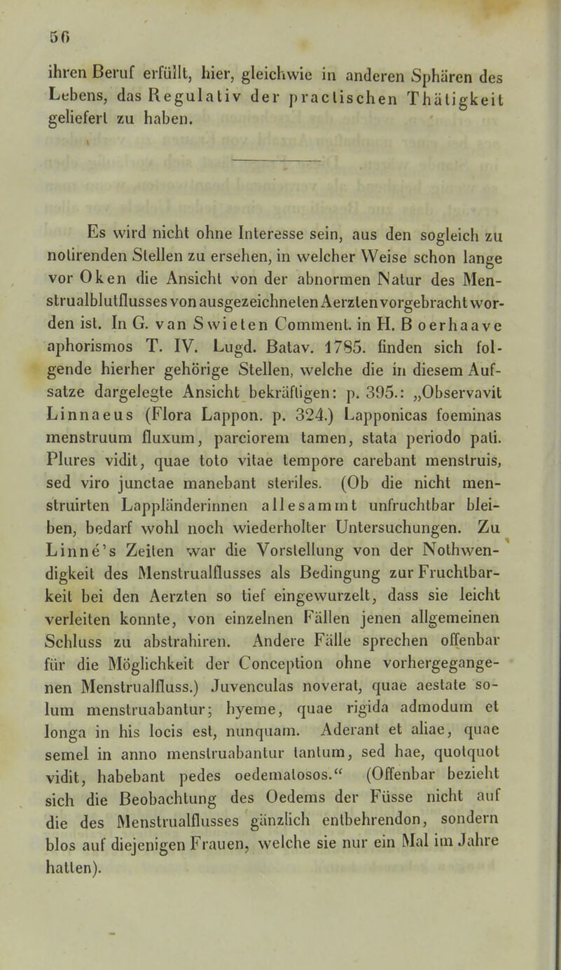 50 ihren Beruf erfüllt, hier, gleichwie in anderen Sphären des Lebens, das Regulativ der praclischen Thätigkeit geliefert zu haben. Es wird nicht ohne Interesse sein, aus den sogleich zu nolirenden Stellen zu ersehen, in welcher Weise schon lange vor Oken die Ansicht von der abnormen Natur des Men- strualblulflusses von ausgezeichneten Aerzlen vorgebracht wor- den ist. In G. van Swieten Comment. in H. ß oerhaave aphorismos T. IV. Lugd. Batav. 1785. finden sich fol- gende hierher gehörige Stellen, welche die in diesem Auf- satze dargelegte Ansicht bekräftigen: p. 395.: „Observavit Linnaeus (Flora Lappon. p. 324.) Lapponicas foeminas menstruum fluxum, parciorem tarnen, stata periodo pali. Plures vidit, quae toto vitae tempore carebant menslruis, sed viro junctae manebant steriles. (Ob die nicht men- struirten Lappländerinnen allesamrnt unfruchtbar blei- ben, bedarf wohl noch wiederholter Untersuchungen. Zu Linne's Zeiten war die Vorstellung von der Nothwen- digkeit des Menstrualflusses als Bedingung zur Fruchtbar- keil bei den Aerzten so tief eingewurzelt, dass sie leicht verleiten konnte, von einzelnen Fällen jenen allgemeinen Schluss zu abstrahiren. Andere Fälle sprechen offenbar für die Möglichkeit der Conception ohne vorhergegange- nen Menstrualfluss.) Juvenculas noverat, quae aestate so- lum menslruabantur; hyeme, quae rigida admodum et longa in his locis est, nunquam. Aderant et aliae, qnnc semel in anno menslruabantur tanlum, sed hae, quolquol vidit, habebant pedes oedemalosos. (Offenbar bezieht sich die Beobachtung des Oedems der Füsse nicht auf die des Menstrualflusses gänzlich enlbehrendon, sondern blos auf diejenigen Frauen, welche sie nur ein Mal im Jahre hatten).