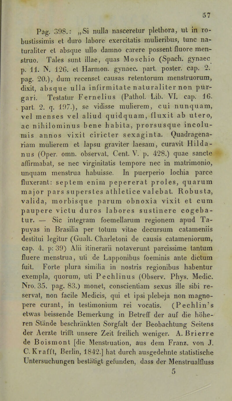 Pag. 398.: „Si nulla nasceretur plethora, ut in ro- buslissimis et duro labore exercitatis mulieribus, tunc na- turaliter et absque ullo damno carere possent fluore men- ßtruo. Tales sunt illae, quas Moschio (Spach. gynaec p. 11. N. 12G. et Harmon. gynaec. part. poster. cap. 2. pag. 20.), dum recenset causas retentorum menstruorum, dixit, absque ulla infirmitate naturaliter non pur- gar i. Teslatur Fernelius (Pathol. Lib. VI. cap. 16. part. 2. q. 107.), se vidisse mulierem, cui nunquam, vel menses vel aliud quidquam, fluxit ab utero, ac nihilominus bene habita, prorsusque incolu- mis annos vixit ciricter sexaginta. Quadragena- riam mulierem et lapsu graviter laesam, curavit Hilda - nus (Oper. omn. observat. Cent. V. p. 428.) quae sancte affirmabat, se nec virginitatis tempore nec in matrimonio, unquam menstrua habuisse. In puerperio lochia parce fluxerant: seplem enim pepererat proles, quarum major pars superstes athletice valebat. Robusta, valida, morbisque parum obnoxia vixit et cum paupere victu duros labores sustinere cogeba- tur. — Sic integram foemellarum regionem apud Ta- puyas in Brasilia per lotum vitae decursum catameniis deslilui legitur (Gualt. Charletoni de causis catameniorum, cap. 4. p: 39) Alii itinerarii notaverunt parcissime tantum fluere menstrua, uli de Lapponibus foeminis ante dictum fuit. Forte plura similia in nostris regionibus habentur exempla, quorum, uti Pechlinus (Observ. Phys. Medic. Nro. 35. pag. 83.) monet, conscienliam sexus ille sibi re- servat, non facile Medicis, qui et ipsi plebeja non magno- pere curant, in testimonium rei vocatis. (Pechlin's etwas beissende Bemerkung in Betreff der auf die höhe- ren Stande beschränkten Sorgfalt der Beobachtung Seitens der Aerzte trifft unsere Zeit freilich weniger. A. Brierre de Boismont [die Menstruation, aus dem Franz. von J. C. Krafft, Berlin, 1842.] hat durch ausgedehnte statistische Untersuchungen bestätigt gefunden, dass der Menslrualfluss