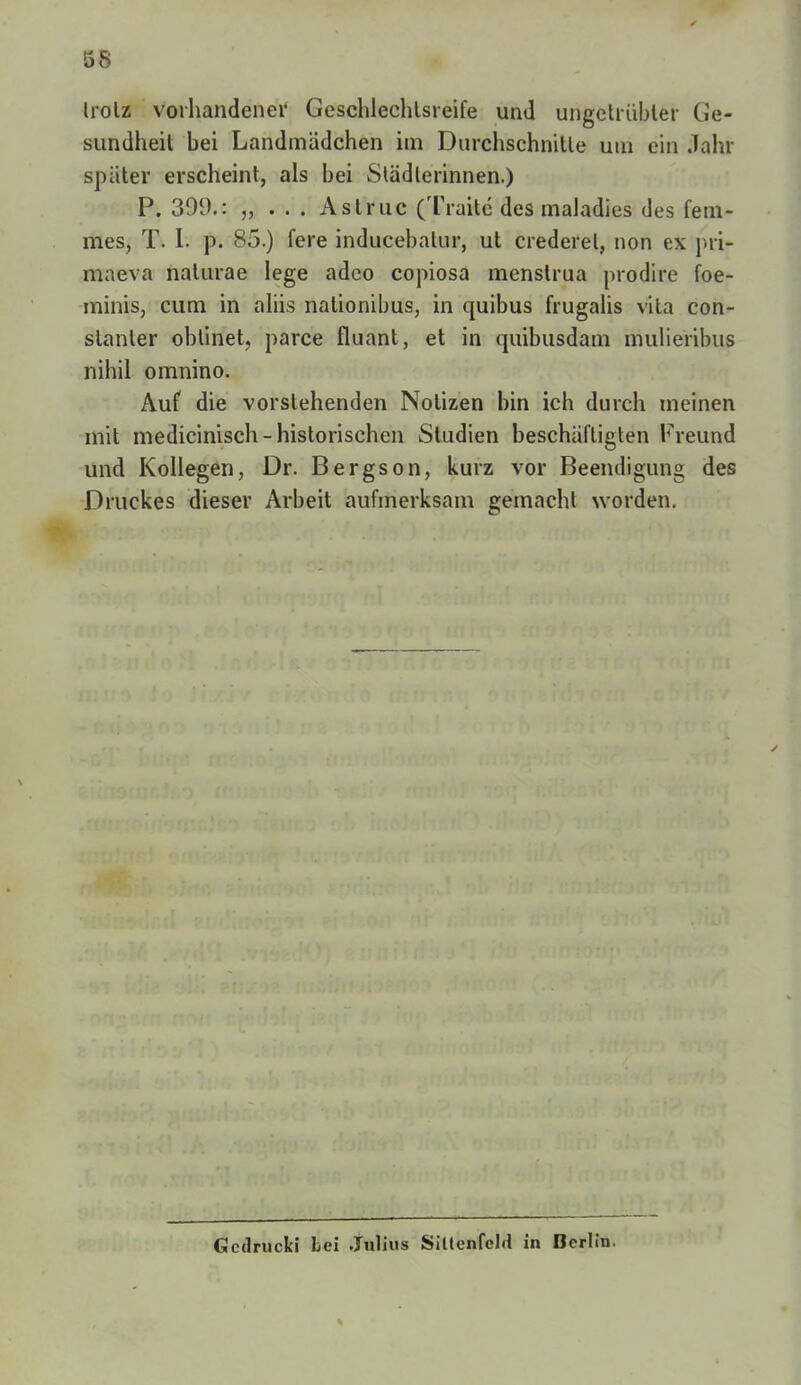 Irolz vorhandener Geschlechtsreife und ungetrübter Ge- sundheit bei Landmädchen im Durchschnitte um ein Jahr später erscheint, als bei Städlerinnen.) P. 399.: „ ... Astruc (Traite des maladies des fem- mes, T. I. p. 85.) fere inducebatur, ut crederel, non ex pri- maeva nalurae lege adco copiosa menstrua prodire foe- minis, cum in aliis nationibus, in quibus frugalis vita con- stanler oblinet, parce fluant, et in quibusdam mulieribus nihil omnino. Auf die vorstehenden Notizen bin ich durch meinen mit medicinisch-historischen Studien beschäftigten Freund und Kollegen, Dr. Bergson, kurz vor Beendigung des Druckes dieser Arbeit aufmerksam gemacht worden. Gcdrucki Lei Julius Siüenfcld in Berlin.