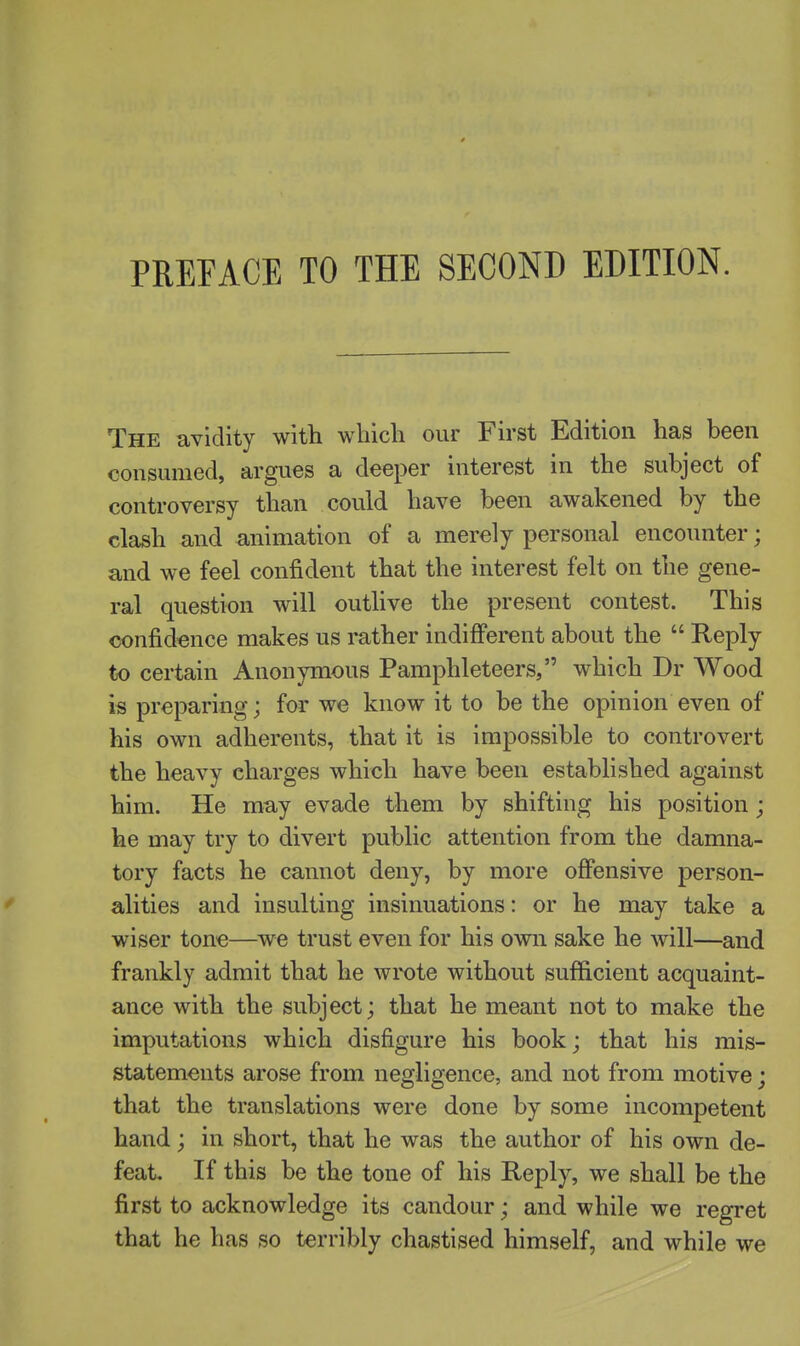 PREFACE TO THE SECOND EDITION. The avidity with wliicli our First Edition has been consumed, argues a deeper interest in the subject of controversy than could have been awakened by the clash and animation of a merely personal encounter; and we feel confident that the interest felt on the gene- ral question will outlive the present contest. This confidence makes us rather indifferent about the  Heply to certain Anonymous Pamphleteers, which Dr Wood is preparing; for we know it to be the opinion even of his own adherents, that it is impossible to controvert the heavy charges which have been established against him. He may evade them by shifting his position; he may try to divert public attention from the damna- tory facts he cannot deny, by more offensive person- alities and insulting insinuations: or he may take a wiser tone—^we trust even for his own sake he will—and frankly admit that he wrote without sufficient acquaint- ance with the subject; that he meant not to make the imputations which disfigure his book; that his mis- statements arose from negligence, and not from motive; that the translations were done by some incompetent hand; in short, that he was the author of his own de- feat. If this be the tone of his Reply, we shall be the first to acknowledge its candour; and while we regret that he has so terribly chastised himself, and while we