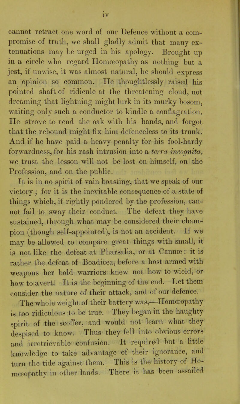 cannot retract one word of our Defence Mntliout a corn- promise of truth, we shall gladly admit that many ex- tenuations may be urged in his apology. Brought up in a circle who regard Homoeopathy as nothing but a jest, if unwise, it was almost natural, he should express an opinion so common. He thoughtlessly raised his pointed shaft of ridicule at the threatening cloud, not dreaming that lightning might lurk in its murky bosom, waiting only such a conductor to kindle a conflagration. He strove to rend the oak with his hands, and forgot that the rebound might fix him defenceless to its trunk. And if he have paid a heavy penalty for his fool-hardy forwardness, for his rash intrusion into a tewa incognita, we trust the lesson will not be lost on himself, on the Profession, and on the public. It is in no spirit of vain boasting, that we speak of our victory; for it is the inevitable consequence of a state of tilings which, if rightly pondered by the profession, can- not fail to sway their conduct. The defeat they have sustained, through what may be considered their cham- pion (though self-appointed), is not an accident. If we may be allowed to compare great things with small, it is not like the defeat at Pharsalia, or at Cannae: it is rather the defeat of Boadicea, before a host armed with weapons her bold warriors knew not how to wield, or how to avert. It is the beginning of the end. Let them consider the nature of their attack, and of our defence. The whole weight of their battery was,—Homoeopathy is too ridiculous to be true. They began in the haughty spirit of the scoffer, and would not learn what they despised to know. Thus they fell into obvious errors and irretrievable confusion. It required but a httle knowledge to take advantage of their ignorance, and turn the tide against them. This is the history of Ho- moeopathy in other lands. There it has been assailed
