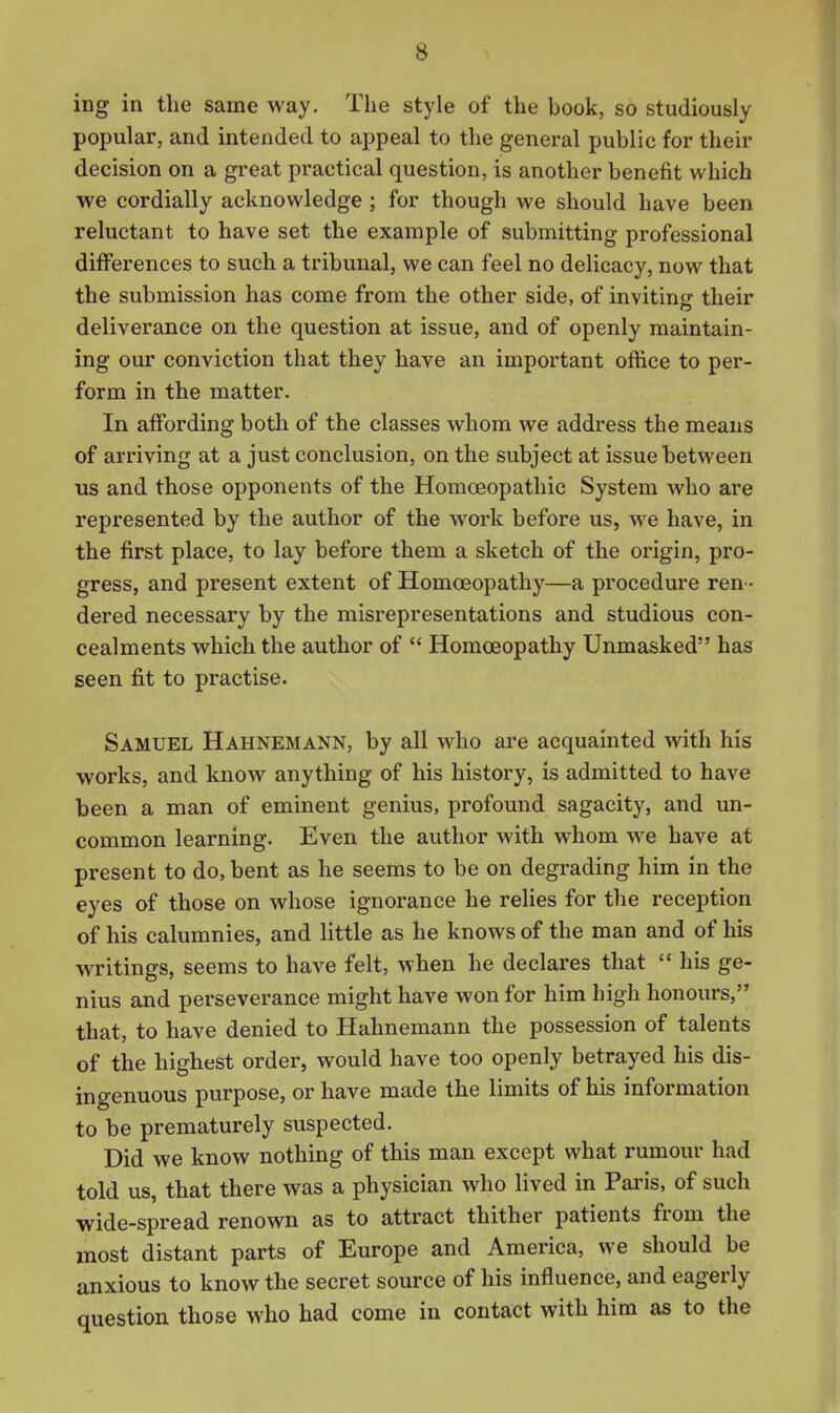 ing in the same way. The style of the book, so studiously popular, and intended to appeal to the general public for their decision on a great practical question, is another benefit which we cordially acknowledge ; for though we should have been reluctant to have set the example of submitting professional differences to such a tribunal, we can feel no delicacy, now that the submission has come from the other side, of inviting their deliverance on the question at issue, and of openly maintain- ing our conviction that they have an important offtce to per- form in the matter. In affording botli of the classes whom we address the means of arriving at a just conclusion, on the subject at issue between us and those opponents of the Homoeopathic System who are represented by the author of the work before us, we have, in the first place, to lay before them a sketch of the origin, pro- gress, and present extent of Homoeopathy—a procedure ren - dered necessary by the misrepresentations and studious con- cealments which the author of  Homoeopathy Unmasked has seen fit to practise. Samuel Hahnemann, by all who are acquainted with his works, and know anything of his history, is admitted to have been a man of eminent genius, profound sagacity, and un- common learning. Even the author with whom we have at present to do, bent as he seems to be on degrading him in the eyes of those on whose ignorance he relies for the reception of his calumnies, and little as he knows of the man and of his writings, seems to have felt, when he declares that  his ge- nius and perseverance might have won for him high honours, that, to have denied to Hahnemann the possession of talents of the highest order, would have too openly betrayed his dis- ingenuous purpose, or have made the limits of his information to be prematurely suspected. Did we know nothing of this man except what rumour had told us, that there was a physician who lived in Paris, of such wide-spread renown as to attract thither patients from the most distant parts of Europe and America, we should be anxious to know the secret source of his influence, and eagerly question those who had come in contact with him as to the