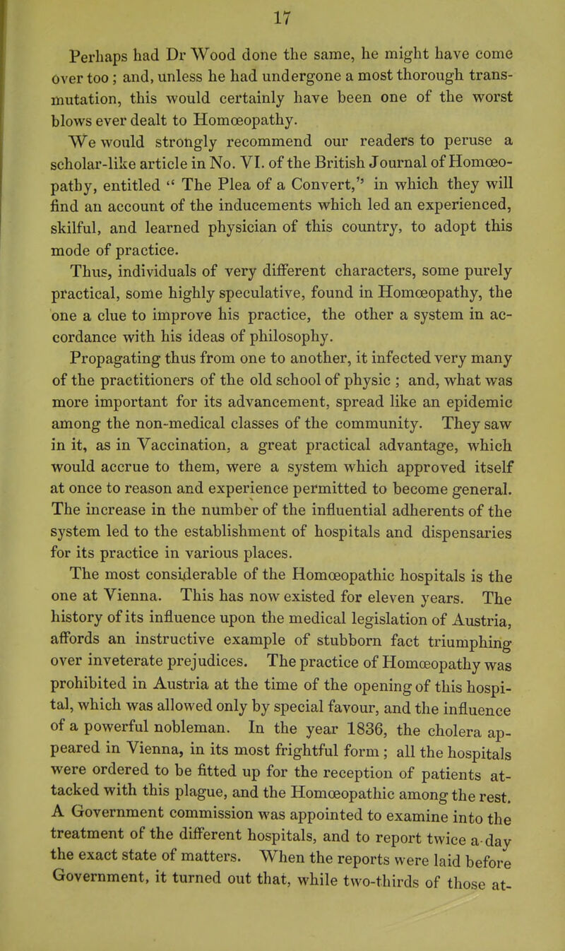 Perhaps had Dr Wood done the same, he might have come over too; and, unless he had undergone a most thorough trans- mutation, this would certainly have been one of the worst blows ever dealt to Homoeopathy. We would strongly recommend our readers to peruse a scholar-like article in No. VI. of the British Journal of Homoeo- pathy, entitled  The Plea of a Convert, in which they will find an account of the inducements which led an experienced, skilful, and learned physician of this country, to adopt this mode of practice. Thus, individuals of very different characters, some purely practical, some highly speculative, found in Homoeopathy, the one a clue to improve his practice, the other a system in ac- cordance with his ideas of philosophy. Propagating thus from one to another, it infected very many of the practitioners of the old school of physic ; and, what was more important for its advancement, spread like an epidemic among the non-medical classes of the community. They saw in it, as in Vaccination, a great practical advantage, which would accrue to them, were a system which approved itself at once to reason and experience permitted to become general. The increase in the number of the influential adherents of the system led to the establishment of hospitals and dispensaries for its practice in various places. The most considerable of the Homoeopathic hospitals is the one at Vienna. This has now existed for eleven years. The history of its influence upon the medical legislation of Austria, aff'ords an instructive example of stubborn fact triumphing over inveterate prejudices. The practice of Homceopathy was prohibited in Austria at the time of the opening of this hospi- tal, which was allowed only by special favour, and the influence of a powerful nobleman. In the year 1836, the cholera ap- peared in Vienna, in its most frightful form ; all the hospitals were ordered to be fitted up for the reception of patients at- tacked with this plague, and the Homoeopathic among the rest. A Government commission was appointed to examine into the treatment of the diff'erent hospitals, and to report twice a-day the exact state of matters. When the reports were laid before Government, it turned out that, while two-thirds of those at-