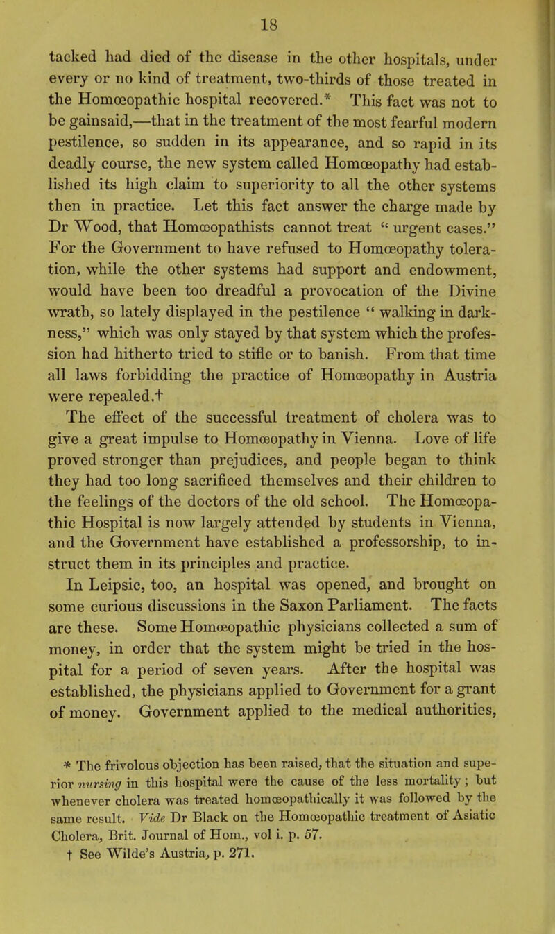 tacked had died of the disease in the other hospitals, under every or no kind of treatment, two-thirds of those treated in the Homeopathic hospital recovered.* This fact was not to be gainsaid,—that in the treatment of the most fearful modern pestilence, so sudden in its appearance, and so rapid in its deadly course, the new system called Homoeopathy had estab- lished its high claim to superiority to all the other systems then in practice. Let this fact answer the charge made by Dr Wood, that Homoeopathists cannot treat  urgent cases. For the Government to have refused to Homoeopathy tolera- tion, while the other systems had support and endowment, would have been too dreadful a provocation of the Divine wrath, so lately displayed in the pestilence  walking in dark- ness, which was only stayed by that system which the profes- sion had hitherto tried to stifle or to banish. From that time all laws forbidding the practice of Homoeopathy in Austria were repealed.t The effect of the successful treatment of cholera was to give a great impulse to Homoeopathy in Vienna. Love of life proved stronger than prejudices, and people began to think they had too long sacrificed themselves and their children to the feelings of the doctors of the old school. The Homoeopa- thic Hospital is now largely attended by students in Vienna, and the Government have established a professorship, to in- struct them in its principles and practice. In Leipsic, too, an hospital was opened, and brought on some curious discussions in the Saxon Parliament. The facts are these. Some Homoeopathic physicians collected a sum of money, in order that the system might be tried in the hos- pital for a period of seven years. After the hospital was established, the physicians applied to Government for a grant of money. Government applied to the medical authorities, * The frivolous objection has been raised, that the situation and supe- rior nursing in this hospital were the cause of the less mortality; but whenever cholera was treated homoeopathically it was followed by the same result. Vide Dr Black on the Homoeopathic treatment of Asiatic Cholera, Brit. Journal of Hom., vol i. p. 57. t See Wilde's Austria, p. 271.