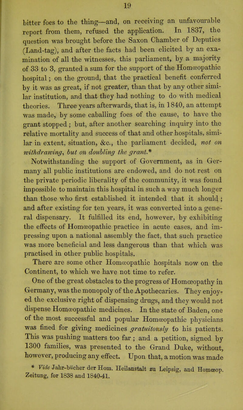 bitter foes to the thing—and, on receiving an unfavourable report from them, refused the application. In 1837, the question was brought before the Saxon Chamber of Deputies (Land-tag), and after the facts had been elicited by an exa- mination of all the witnesses, this parliament, by a majority of 33 to 3, granted a sum for the support of the Homcoopathic hospital; on the ground, that the practical benefit conferred by it was as great, if not greater, than that by any other simi- lar institution, and that they had nothing to do with medical theories. Three years afterwards, that is, in 1840, an attempt was made, by some caballing foes of the cause, to have the grant stopped ; but, after another searching inquiry into the relative mortality and success of that and other hospitals, simi- lar in extent, situation, &c., the parliament decided, not on withdrawing^ hut on doubling the grant.* Notwithstanding the support of Government, as in Ger- many all public institutions are endowed, and do not rest on the private periodic liberality of the community, it was found impossible to maintain this hospital in such a way much longer than those who first established it intended that it should ; and after existing for ten years, it was converted into a gene- ral dispensary. It fulfilled its end, however, by exhibiting the efi^ects of Homoeopathic practice in acute cases, and im- pressing upon a national assembly the fact, that such practice was more beneficial and less dangerous than that which was practised in other public hospitals. There are some other Homoeopathic hospitals now on the Continent, to which we have not time to refer. One of the great obstacles to the progress of Homoeopathy in Germany, was the monopoly of the Apothecaries. They enjoy- ed the exclusive right of dispensing drugs, and they would not dispense Homoeopathic medicines. In the state of Baden, one of the most successful and popular Homoeopathic physicians was fined for giving medicines gratuitously fo his patients. This was pushing matters too far ; and a petition, signed by 1300 families, was presented to the Grand Duke, without, however, producing any effect. Upon that, a motion was made * Ticie Jahr-biicher derHom. Heilanstalt zu Leipsig, and Homceop. Zeitung, for 1838 and 1840-41.