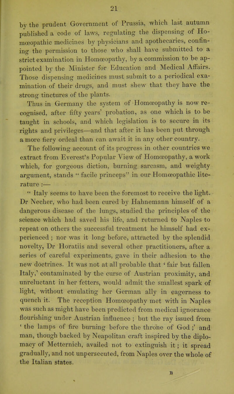 by the prudent Government of Prussia, which last autumn published a code of laws, regulating the dispensing of Ho- moeopathic medicines by physicians and apothecaries, confin- ing the permission to those who shall have submitted to a strict examination in Homoeopathy, by a commission to be ap- pointed by the Minister for Education and Medical Affairs. Those dispensing medicines must submit to a periodical exa- mination of their drugs, and must shew that they have the strong tinctures of the plants. Thus in Germany the system of Homoeopathy is now re- cognised, after fifty years' probation, as one which is to be taught in schools, and which legislation is to secure in its rights and privileges—and that after it has been put through a more fiery ordeal than can await it in any other country. The following account of its progress in other countries we extract from Everest's Popular View of Homoeopathy, a work which, for gorgeous diction, burning, sarcasm, and weighty argument, stands  facile princeps in our Homoeopathic lite- rature ;—  Italy seems to have been the foremost to receive the light. Dr Necher, who had been cured by Hahnemann himself of a dangerous disease of the lungs, studied the principles of the science which had saved his life, and returned to Naples to repeat on others the successful treatment he himself had ex- perienced ; nor was it long before, attracted by the splendid novelty, Dr Horatiis and several other practitioners, after a series of careful experiments, gave in their adhesion to the new doctrines. It was not at all probable that ' fair but fallen Italy, contaminated by the curse of Austrian proximity, and unreluctant in her fetters, would admit the smallest spark of light, without emulating her German ally in eagerness to quench it. The reception Homoeopathy met with in Naples was such as might have been predicted from medical ignorance flourishing under Austrian influence ; but the ray issued from ' the lamps of fire burning before the throne of God ;' and man, though backed by Neapolitan craft inspired by the diplo- macy of Metternich, availed not to extinguish it; it spread gradually, and not unpersecuted, from Naples over the whole of the Italian states. B