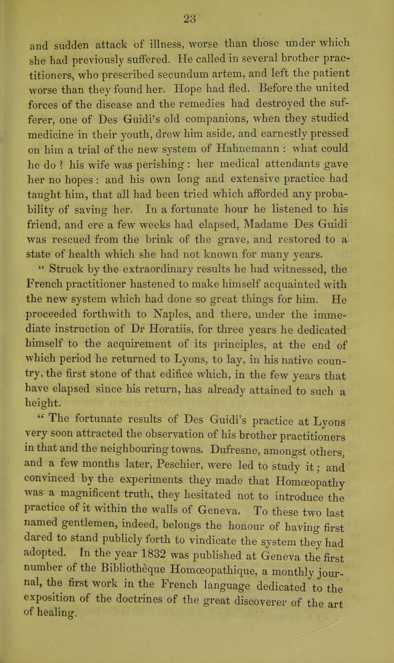 and sudden attack of illness, worse than those under which she had previously suffered. He called in several brother prac- titioners, who prescribed secundum artem, and left the patient worse than they found her. Hope had fled. Before the united forces of the disease and the remedies had destroyed the suf- ferer, one of Des Guidi's old companions, when they studied medicine in their youth, drew him aside, and earnestly pressed on him a trial of the new system of Hahnemann : what could he do 1 his wife was perishing : her medical attendants gave her no hopes: and his own long and extensive practice had taught him, that all had been tried which afforded any proba- bility of saving her. In a fortunate hour he listened to his friend, and ere a few weeks had elapsed, Madame Des Guidi was rescued from the brink of the grave, and restored to a state of health which she had not known for many years.  Struck by the extraordinary results he had witnessed, the French practitioner hastened to make himself acquainted with the new system which had done so great things for him. He proceeded forthwith to Naples, and there, under the imme- diate instruction of Dr Horatiis, for three years he dedicated himself to the acquirement of its principles, at the end of which period he returned to Lyons, to lay, in his native coun- try, the first stone of that edifice which, in the few years that have elapsed since his return, has already attained to such a height.  The fortunate results of Des Guidi's practice at Lyons very soon attracted the observation of his brother practitioners in that and the neighbouring towns. Dufresne, amongst others^ and a few months later, Peschier, were led to study it; and convinced by the experiments they made that Homoeopathy was a magnificent truth, they hesitated not to introduce the practice of it within the walls of Geneva. To these two last named gentlemen, indeed, belongs the honour of having first dared to stand publicly forth to vindicate the system they had adopted. In the year 1832 was published at Geneva the first number of the Bibliotheque Homoeopathique, a monthly jour- nal, the first work in the French language dedicated to the exposition of the doctrines of the great discoverer of the art of healing.