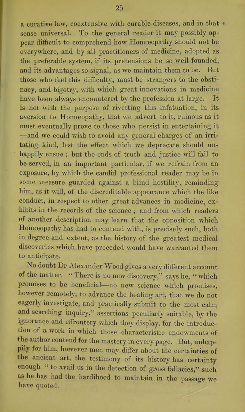 a curative law, coextensive with curable diseases, and in that • sense universal. To the general reader it may possibly ap- pear difficult to comprehend how Homoeopathy should not be everywhere, and by all practitioners of medicine, adopted as the preferable system, if its pretensions be so well-founded, and its advantages so signal, as we maintain them to be. But those who feel this difficulty, must be strangers to the obsti- nacy, and bigotry, with which great innovations in medicine have been always encountered by the profession at large. It is not with the purpose of rivetting this infatuation, in its aversion to Homoeopathy, that we advert to it, ruinous as it must eventually prove to those who persist in entertaining it —and we could wish to avoid any general charges of an irri- tating kind, lest the effect which we deprecate should un-- happily ensue ; but the ends of truth and justice will fail to be served, in an important particular, if we refrain from an exposure, by which the candid professional reader may be in some measure guarded against a blind hostility, reminding him, as it will, of the discreditable appearance which the like conduct, in respect to other great advances in medicine, ex- hibits in the records of the science ; and from which readers of another description may learn that the opposition which Homoeopathy has had to contend with, is precisely such, both in degree and extent, as the history of the greatest medical discoveries which have preceded would have warranted them to anticipate. No doubt Dr Alexander Wood gives a very different account of the matter,  There is no new discovery, says he,  which promises to be beneficial—no new science which promises, however remotely, to advance the healing art, that we do not eagerly investigate, and practically submit to the most caln^ and searching inquiry, assertions peculiarly suitable, by the ignorance and effrontery which they display, for the introduc- tion of a work in which those characteristic endowments of the author contend for the mastery in every page. But, unhap- pily for him, however men may differ about the certainties of the ancient art, the testimony of its history has certainty enough  to avail us in the detection of gross fallacies, such as he has had the hardihood to maintain in the passage we have quoted.