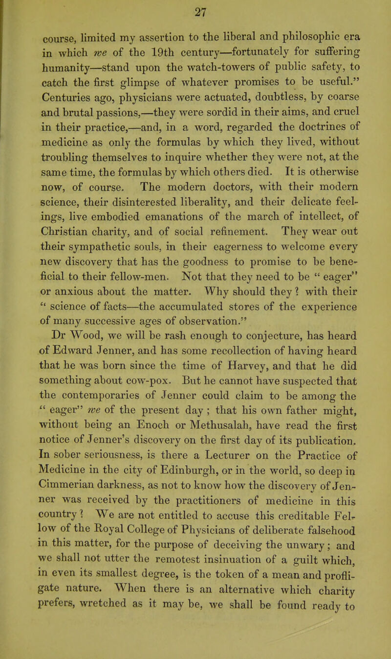 course, limited my assertion to the liberal and philosophic era in which we of the 19th century—fortunately for suffering humanity—stand upon the watch-towers of public safety, to catch the first glimpse of whatever promises to be useful. Centuries ago, physicians were actuated, doubtless, by coarse and brutal passions,—they were sordid in their aims, and cruel in their practice,—and, in a word, regarded the doctrines of medicine as only the formulas by which they lived, without troubling themselves to inquire whether they were not, at the same time, the formulas by which others died. It is otherwise now, of course. The modern doctors, with their modern science, their disinterested liberality, and their delicate feel- ings, live embodied emanations of the march of intellect, of Christian charity, and of social refinement. They wear out their sympathetic souls, in their eagerness to welcome every new discovery that has the goodness to promise to be bene- ficial to their fellow-men. Not that they need to be  eager or anxious about the matter. Why should they \ with their  science of facts—the accumulated stores of the experience of many successive ages of observation. Dr Wood, we will be rash enough to conjecture, has heard of Edward Jenner, and has some recollection of having heard that he was born since the time of Harvey, and that he did something about cow-pox. But he cannot have suspected that the contemporaries of Jenner could claim to be among the  eager we of the present day ; that his own father might, without being an Enoch or Methusalah, have read the first notice of Jenner's discovery on the first day of its publication. In sober seriousness, is there a Lecturer on the Practice of Medicine in the city of Edinburgh, or in the world, so deep in Cimmerian darkness, as not to know how the discovery of Jen- ner was received by the practitioners of medicine in this country \ We are not entitled to accuse this creditable Fel- low of the Royal College of Physicians of deliberate falsehood in this matter, for the purpose of deceiving the unwary; and we shall not utter the remotest insinuation of a guilt which, in even its smallest degree, is the token of a mean and profli- gate nature. When there is an alternative which charity prefers, wretched as it may be, we shall be found ready to