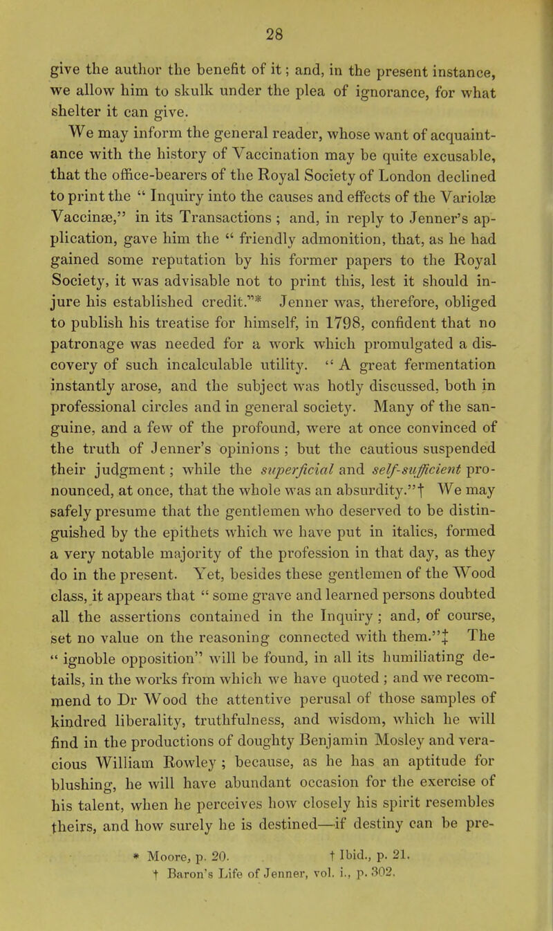 give the author the benefit of it; and, in the present instance, we allow him to skulk under the plea of ignorance, for what shelter it can give. We may inform the general reader, whose want of acquaint- ance with the history of Vaccination may be quite excusable, that the office-bearers of the Royal Society of London declined to print the  Inquiry into the causes and effects of the Variolse Vaccinae, in its Transactions ; and, in reply to Jenner's ap- plication, gave him the  friendly admonition, that, as he had gained some reputation by his former papers to the Royal Societjs it was advisable not to print this, lest it should in- jure his established credit.* Jenner was, therefore, obliged to publish his treatise for himself, in 1798, confident that no patronage was needed for a work which promulgated a dis- covery of such incalculable utility.  A great fermentation instantly arose, and the subject was hotly discussed, both in professional circles and in general society. Many of the san- guine, and a few of the profound, were at once convinced of the truth of Jenner's opinions ; but the cautious suspended their judgment; while the sxiperficial and self-sufficient pro- nounced, at once, that the whole was an absurdity.f We may safely presume that the gentlemen who deserved to be distin- guished by the epithets which we have put in italics, formed a very notable majority of the profession in that day, as they do in the present. Yet, besides these gentlemen of the Wood class, it appears that  some grave and learned persons doubted all the assertions contained in the Inquiry ; and, of course, set no value on the reasoning connected with them.J The  ignoble opposition will be found, in all its humiliating de- tails, in the works from which we have quoted ; and we recom- mend to Dr Wood the attentive perusal of those samples of kindred liberality, truthfulness, and wisdom, which he will find in the productions of doughty Benjamin Mosley and vera- cious William Rowley ; because, as he has an aptitude for blushing, he will have abundant occasion for the exercise of his talent, when he perceives how closely his spirit resembles theirs, and how surely he is destined—if destiny can be pre- * Moore, p. 20. t Ibid., p. 21. t Baron's Life of Jenner, vol. i., p. 302.
