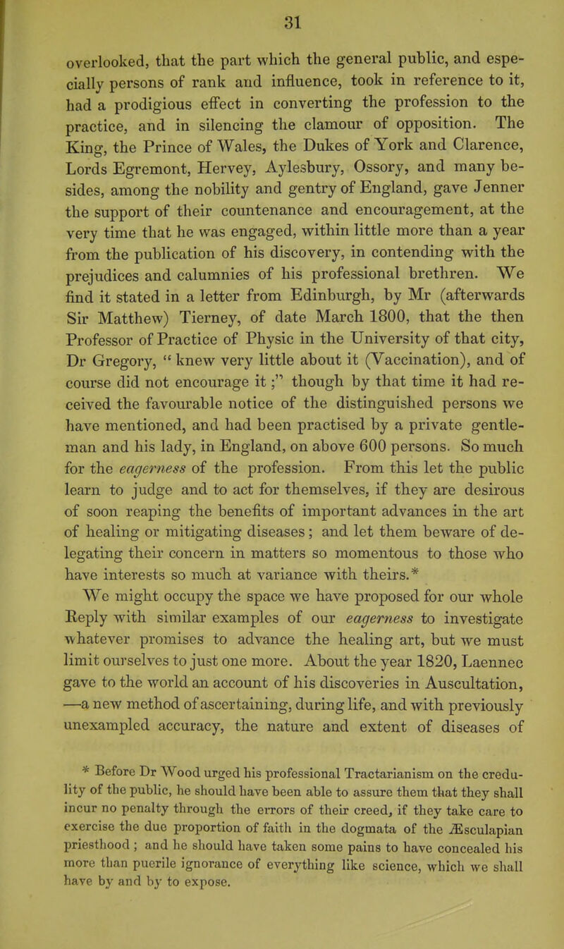 overlooked, that the part which the general public, and espe- cially persons of rank and influence, took in reference to it, had a prodigious effect in converting the profession to the practice, and in silencing the clamour of opposition. The Kinff, the Prince of Wales, the Dukes of York and Clarence, Lords Egremont, Hervey, Aylesbury, Ossory, and many be- sides, among the nobility and gentry of England, gave Jenner the support of their countenance and encouragement, at the very time that he was engaged, within little more than a year from the publication of his discovery, in contending with the prejudices and calumnies of his professional brethren. We find it stated in a letter from Edinburgh, by Mr (afterwards Sir Matthew) Tierney, of date March 1800, that the then Professor of Practice of Physic in the University of that city, Dr Gregory,  knew very little about it (Vaccination), and of course did not encourage itthough by that time it had re- ceived the favourable notice of the distinguished persons we have mentioned, and had been practised by a private gentle- man and his lady, in England, on above 600 persons. So much for the eagerness of the profession. From this let the public learn to judge and to act for themselves, if they are desirous of soon reaping the benefits of important advances in the art of healing or mitigating diseases; and let them beware of de- legating their concern in matters so momentous to those who have interests so much at variance with theirs.* We might occupy the space we have proposed for our whole Eeply with similar examples of our eagerness to investigate whatever promises to advance the healing art, but we must limit ourselves to just one more. About the year 1820, Laennec gave to the world an account of his discoveries in Auscultation, —a new method of ascertaining, during life, and with previously unexampled accuracy, the nature and extent of diseases of * Before Dr Wood urged his professional Tractarianism on the credu- lity of the public, he should have been able to assure them that they shall incur no penalty through the errors of their creed, if they take care to exercise the due proportion of faith in the dogmata of the iEsculapian priesthood ; and he should have taken some pains to have concealed his more than puerile ignorance of everything like science, which we shall have by and by to expose.