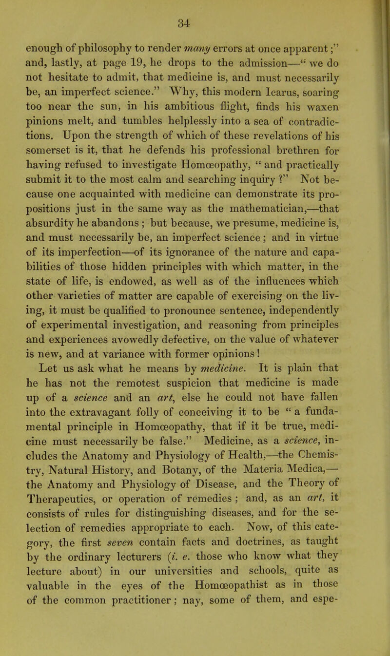 enough of philosophy to render many errors at once apparent; and, lastly, at page 19, he drops to the admission—'■' we do not hesitate to admit, that medicine is, and must necessarily be, an imperfect science. Why, this modern Icarus, soaring too near the sun, in his ambitious flight, finds his waxen pinions melt, and tumbles helplessly into a sea of contradic- tions. Upon the strength of which of these revelations of his somerset is it, that he defends his professional brethren for having refused to investigate Homoeopathy,  and practically submit it to the most calm and searching inquiry V Not be- cause one acquainted with medicine can demonstrate its pro- positions just in the same way as the mathematician,—that absurdity he abandons ; but because, we presume, medicine is, and must necessarily be, an imperfect science; and in virtue of its imperfection—of its ignorance of the nature and capa- bilities of those hidden principles with which matter, in the state of life, is endowed, as well as of the influences which other varieties of matter are capable of exercising on the liv- ing, it must be qualified to pronounce sentence, independently of experimental investigation, and reasoning from principles and experiences avowedly defective, on the value of whatever is new, and at variance with former opinions! Let us ask what he means by medicine. It is plain that he has not the remotest suspicion that medicine is made up of a science and an art., else he could not have fallen into the extravagant folly of conceiving it to be  a funda- mental principle in Homoeopathy, that if it be true, medi- cine must necessarily be false. Medicine, as a science, in- cludes the Anatomy and Physiology of Health,—the Chemis- try, Natural History, and Botany, of the Materia Medica,— the Anatomy and Physiology of Disease, and the Theory of Therapeutics, or operation of remedies ; and, as an art, it consists of rules for distinguishing diseases, and for the se- lection of remedies appropriate to each. Now, of this cate- gory, the first seven contain facts and doctrines, as taught by the ordinary lecturers {i.. e. those who know what they lecture about) in our universities and schools, quite as valuable in the eyes of the Homoeopathist as in those of the common practitioner; nay, some of them, and espe-