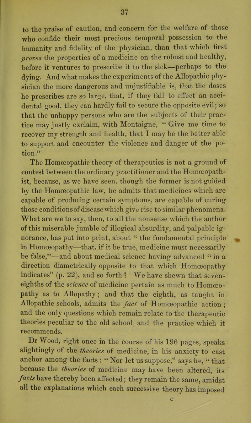 to the praise of caution, and concern for the welfare of those who confide their most precious temporal possession to the humanity and fidelity of the physician, than that which first proves the properties of a medicine on the robust and healthy, before it ventures to prescribe it to the sick—perhaps to the dying. And what makes the experiments of the Allopathic phy- sician the more dangerous and unjustifiable is, that the doses he prescribes are so large, that, if they fail to eff'ect an acci- dental good, they can hardly fail to secure the opposite evil; so that the unhappy persons who are the subjects of their prac- tice may justly exclaim, with Montaigne,  Give me time to recover my strength and health, that I may be the better able to support and encounter the violence and danger of the po- tion. The Homoeopathic theory of therapeutics is not a ground of contest between the ordinary practitioner and the Homceopath- ist, because, as we have seen, though the former is not guided by the Homoeopathic law, he admits that medicines which are capable of producing certain symptoms, are capable of curing those conditionsof disease which give rise to similar phenomena. What are we to say, then, to all the nonsense which the author of this miserable jumble of illogical absurdity, and palpable ig- norance, has put into print, about  the fundamental principle in Homoeopathy—that, if it be true, medicine must necessarily be false,—and about medical science having advanced  in a direction diametrically opposite to that which Homoeopathy indicates (p. 22), and so forth ? We have shewn that seven- eighths of the science of medicine pertain as much to Homoeo- pathy as to Allopathy; and that the eighth, as taught in Allopathic schools, admits the fact of Homoeopathic action ; and the only questions which remain relate to the therapeutic theories peculiar to the old school, and the practice which it recommends. Dr Wood, right once in the course of his 196 pages, speaks slightingly of the theories of medicine, in his anxiety to cast anchor among the facts :  Nor let us suppose, says he,  that because the theories of medicine may have been altered, its facts have thereby been affected; they remain the same, amidst all the explanations which each successive theory has imposed
