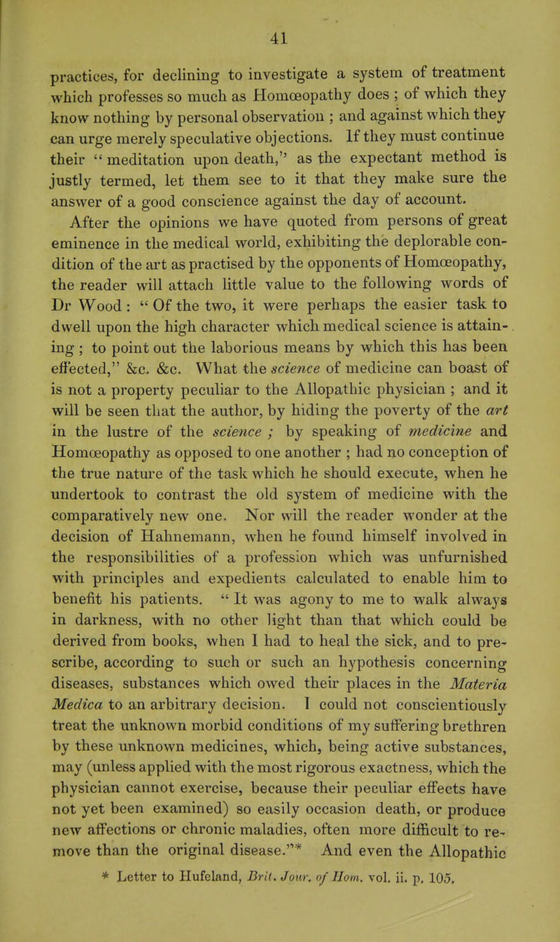 practices, for declining to investigate a system of treatment which professes so much as Homoeopathy does ; of which they know nothing by personal observation ; and against which they can urge merely speculative objections. If they must continue their  meditation upon death, as the expectant method is justly termed, let them see to it that they make sure the answer of a good conscience against the day of account. After the opinions we have quoted from persons of great eminence in the medical world, exhibiting the deplorable con- dition of the art as practised by the opponents of Homoeopathy, the reader will attach little value to the following words of Dr Wood :  Of the two, it were perhaps the easier task to dwell upon the high character which medical science is attain- ing ; to point out the laborious means by which this has been effected, &c- &c. What the science of medicine can boast of is not a property peculiar to the Allopathic physician ; and it will be seen that the author, by hiding the poverty of the art in the lustre of the science ; by speaking of medicine and Homoeopathy as opposed to one another ; had no conception of the true nature of the task which he should execute, when he undertook to contrast the old system of medicine with the comparatively new one. Nor will the reader wonder at the decision of Hahnemann, when he found himself involved in the responsibilities of a profession which vv^as unfurnished with principles and expedients calculated to enable him to benefit his patients.  It was agony to me to walk always in darkness, with no other light than that which could be derived from books, when I had to heal the sick, and to pre^ scribe, according to such or such an hypothesis concerning diseases, substances which owed their places in the Materia Medica to an arbitrary decision. 1 could not conscientiously treat the unknown morbid conditions of my suffering brethren by these unknown medicines, which, being active substances, may (unless applied with the most rigorous exactness, which the physician cannot exercise, because their peculiar effects have not yet been examined) so easily occasion death, or produce new affections or chronic maladies, often more difficult to re^ move than the original disease.* And even the Allopathic * Letter to Hufeland, Drit. Jour, of Jlom. vol. ii. p. 105,
