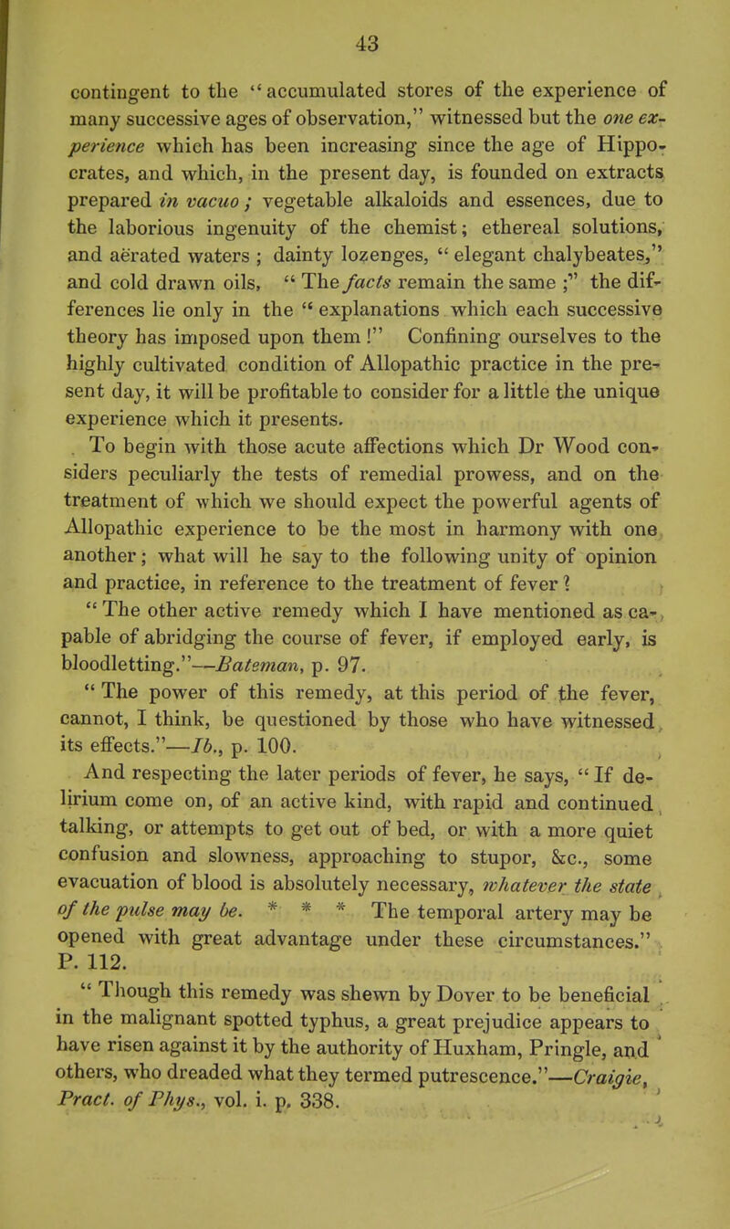 contingent to the accumulated stores of the experience of many successive ages of observation, witnessed but the one ex- perience which has been increasing since the age of Hippo- crates, and which, in the present day, is founded on extracts prepared m vacuo ; vegetable alkaloids and essences, due to the laborious ingenuity of the chemist; ethereal solutions, and aerated waters ; dainty lozenges,  elegant chalybeateSj and cold drawn oils,  The facts remain the same the dif- ferences lie only in the  explanations which each successive theory has imposed upon them ! Confining ourselves to the highly cultivated condition of Allopathic practice in the pre- sent day, it will be profitable to consider for a little the unique experience which it presents. . To begin with those acute affections which Dr Wood con.' siders peculiarly the tests of remedial prowess, and on the treatment of which we should expect the powerful agents of Allopathic experience to be the most in harmony with one another; what will he say to the following unity of opinion and practice, in reference to the treatment of fever ? The other active remedy which I have mentioned asca-, pable of abridging the course of fever, if employed early, is bloodletting.—Bateman, p. 97.  The power of this remedy, at this period of the fever, cannot, I think, be questioned by those who have witnessed its effects.—p. 100. And respecting the later periods of fever, he says,  If de- lirium come on, of an active kind, with rapid and continued talking, or attempts to get out of bed, or with a more quiet confusion and slowness, approaching to stupor. Sec, some evacuation of blood is absolutely necessary, whatever the state of the pulse may be. * * * The temporal artery may be opened with great advantage under these circumstances. , P. 112.  Though this remedy was shewn by Dover to be beneficial in the malignant spotted typhus, a great prejudice appears to have risen against it by the authority of Huxham, Pringle, and ' others, who dreaded what they termed putrescence.—Craigie, Pract. of Fhys.^ vol. i. p. 338.