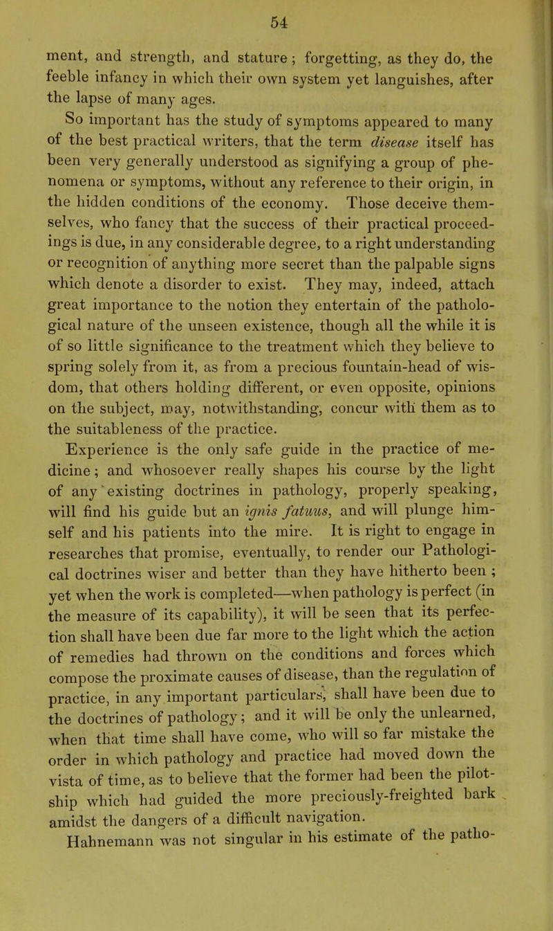 ment, and strength, and stature; forgetting, as they do, the feeble infancy in which their own system yet languishes, after the lapse of many ages. So important has the study of symptoms appeared to many of the best practical writers, that the term disease itself has been very generally miderstood as signifying a group of phe- nomena or symptoms, without any reference to their origin, in the hidden conditions of the economy. Those deceive them- selves, who fancy that the success of their practical proceed- ings is due, in any considerable degree, to a right understanding or recognition of anything more secret than the palpable signs which denote a disorder to exist. They may, indeed, attach great importance to the notion they entertain of the patholo- gical nature of the unseen existence, though all the while it is of so little significance to the treatment which they believe to spring solely from it, as from a precious fountain-head of wis- dom, that others holding different, or even opposite, opinions on the subject, may, notwithstanding, concur with them as to the suitableness of the practice. Experience is the only safe guide in the practice of me- dicine ; and whosoever really shapes his course by the light of any existing doctrines in pathology, properly speaking, will find his guide but an ignis fatuus, and will plunge him- self and his patients into the mire. It is right to engage in researches that promise, eventually, to render our Pathologi- cal doctrines wiser and better than they have hitherto been ; yet when the work is completed—when pathology is perfect (in the measure of its capability), it will be seen that its perfec- tion shall have been due far more to the light which the action of remedies had thrown on the conditions and forces which compose the proximate causes of disease, than the regulation of practice, in any important particulars^ shall have been due to the doctrines of pathology; and it will be only the unlearned, when that time shall have come, w^ho will so far mistake the order in which pathology and practice had moved down the vista of time, as to believe that the former had been the pilot- ship which had guided the more preciously-freighted bark amidst the dangers of a difficult navigation. Hahnemann was not singular in his estimate of the patho-