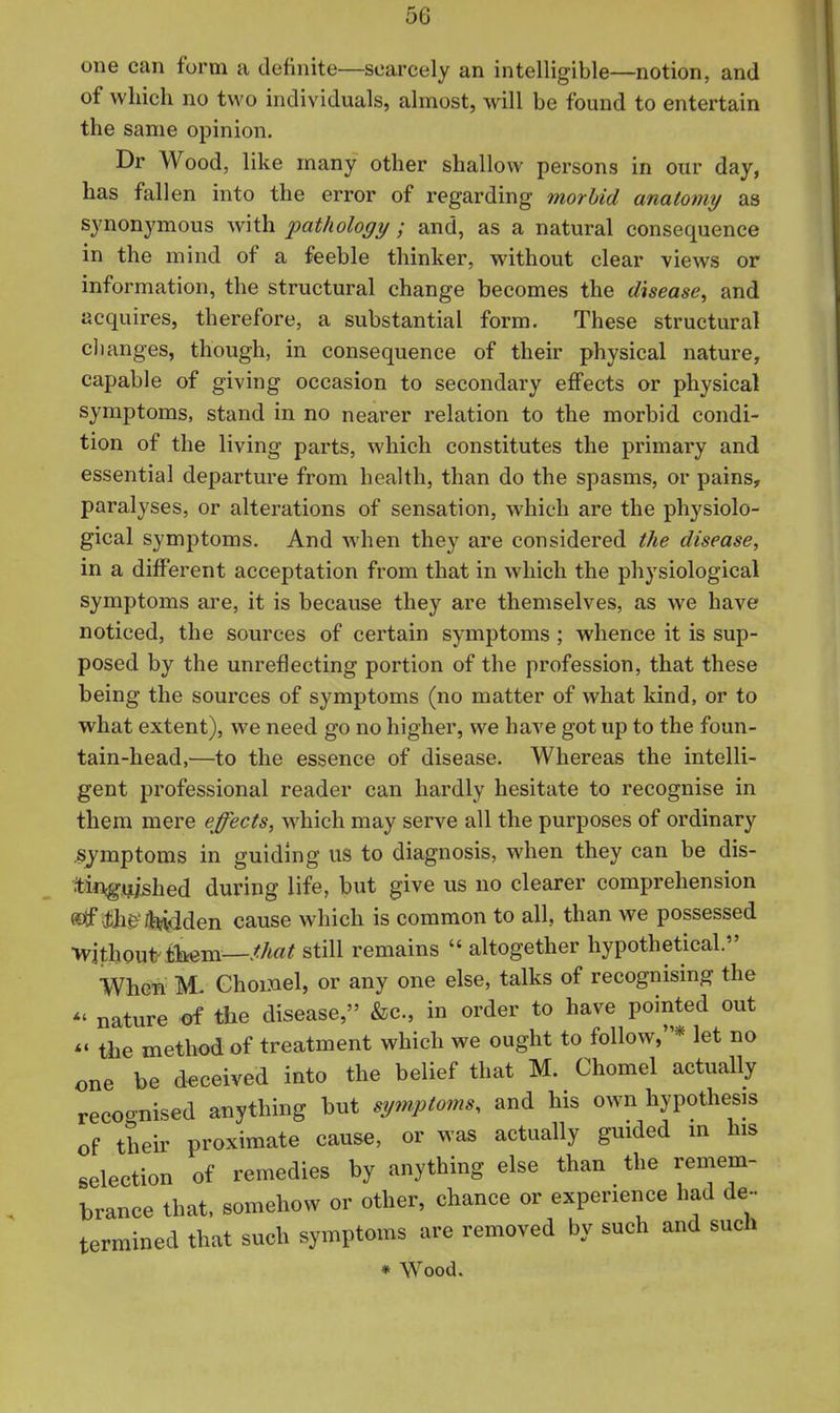one can form a definite—scarcely an intelligible—notion, and of which no two individuals, almost, will be fomid to entertain the same opinion. Dr Wood, like many other shallow persons in our day, has fallen into the error of regarding morbid anatomy as synonymous with pathology ; and, as a natural consequence in the mind of a feeble thinker, without clear views or information, the structural change becomes the disease, and acquires, therefore, a substantial form. These structural clianges, though, in consequence of their physical nature, capable of giving occasion to secondary effects or physical symptoms, stand in no nearer relation to the morbid condi- tion of the living parts, which constitutes the primary and essential departure from health, than do the spasms, or pains, paralyses, or alterations of sensation, which are the physiolo- gical symptoms. And when they are considered the disease, in a different acceptation from that in which the physiological symptoms are, it is because they are themselves, as we have noticed, the sources of certain symptoms ; whence it is sup- posed by the unreflecting portion of the profession, that these being the sources of symptoms (no matter of what kind, or to what extent), we need go no higher, we have got up to the foun- tain-head,—to the essence of disease. Whereas the intelli- gent professional reader can hardly hesitate to recognise in them mere effects, which may serve all the purposes of ordinary ^lymptoms in guiding us to diagnosis, when they can be dis- tin^gijished during life, but give us no clearer comprehension «tf tfk&'/feiidden cause which is common to all, than we possessed ■without tliem—M«^ still remains  altogether hypothetical. When Chomel, or any one else, talks of recognising the *' nature ^ the disease, &c., in order to have pointed out the method of treatment which we ought to follow,* let no one be deceived into the belief that M. Chomel actually recognised anything but symptoms, and his own hypothesis of their proximate cause, or was actually guided m his selection of remedies by anything else than the remem- brance that, somehow or other, chance or experience had de- termined that such symptoms are removed by such and such ♦ Wood.