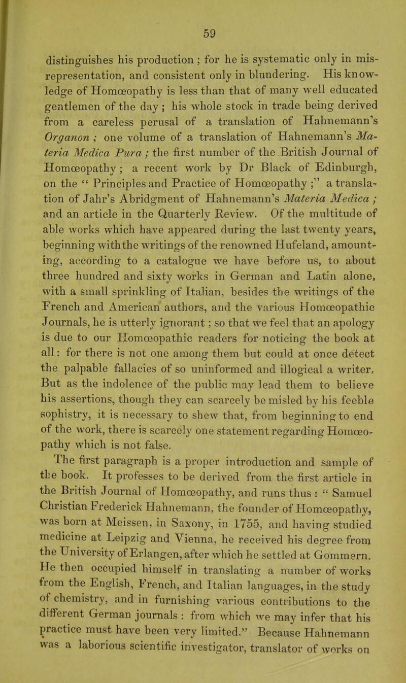 distinguishes his production ; for he is systematic only in mis- representation, and consistent only in blundering. His know- ledge of Homoeopathy is less than that of many well educated gentlemen of the day; his whole stock in trade being derived from a careless perusal of a translation of Hahnemann's Organon ; one volume of a translation of Hahnemann's Ma- teria Medica Pura ; the first number of the British Journal of Homoeopathy ; a recent work by Dr Black of Edinburgh, on the  Principles and Practice of Homoeopathy ; a transla- tion of Jahr's Abridgment of Hahnemann's Materia Medica ; and an article in the Quarterly Review. Of the multitude of able works which have appeared during the last twenty years, beginning with the writings of the renowned Hufeland, amount- ing, according to a catalogue we have before us, to about three hundred and sixty works in German and Latin alone, with a small sprinkling of Italian, besides the writings of the French and American authors, and the various Homoeopathic Journals, he is utterly ignorant; so that we feel that an apology is due to our Homoeopathic readers for noticing the book at all: for there is not one among them but could at once detect the palpable fallacies of so uninformed and illogical a writer. But as the indolence of the public may lead them to believe his assertions, though they can scarcely be misled by his feeble sophistry, it is necessary to shew that, from beginning to end of the work, there is scarcely one statement regarding Homoeo- pathy which is not false. The first paragraph is a proper introduction and sample of the book. It professes to be derived from the first article in the British Journal of Homoeopathy, and runs thus :  Samuel Christian Frederick Hahnemann, the founder of Homoeopathy, was born at Meissen, in Saxony, in 1755, and having studied medicine at Leipzig and Vienna, he received his degree from the University of Erlangen, after which he settled at Gommern. He then occupied himself in translating a number of works from the English, French, and Italian languages, in the study of chemistry, and in furnishing various contributions to the different German journals : from which we may infer that his practice must have been very limited. Because Hahnemann was a laborious scientific investigator, translator of works on