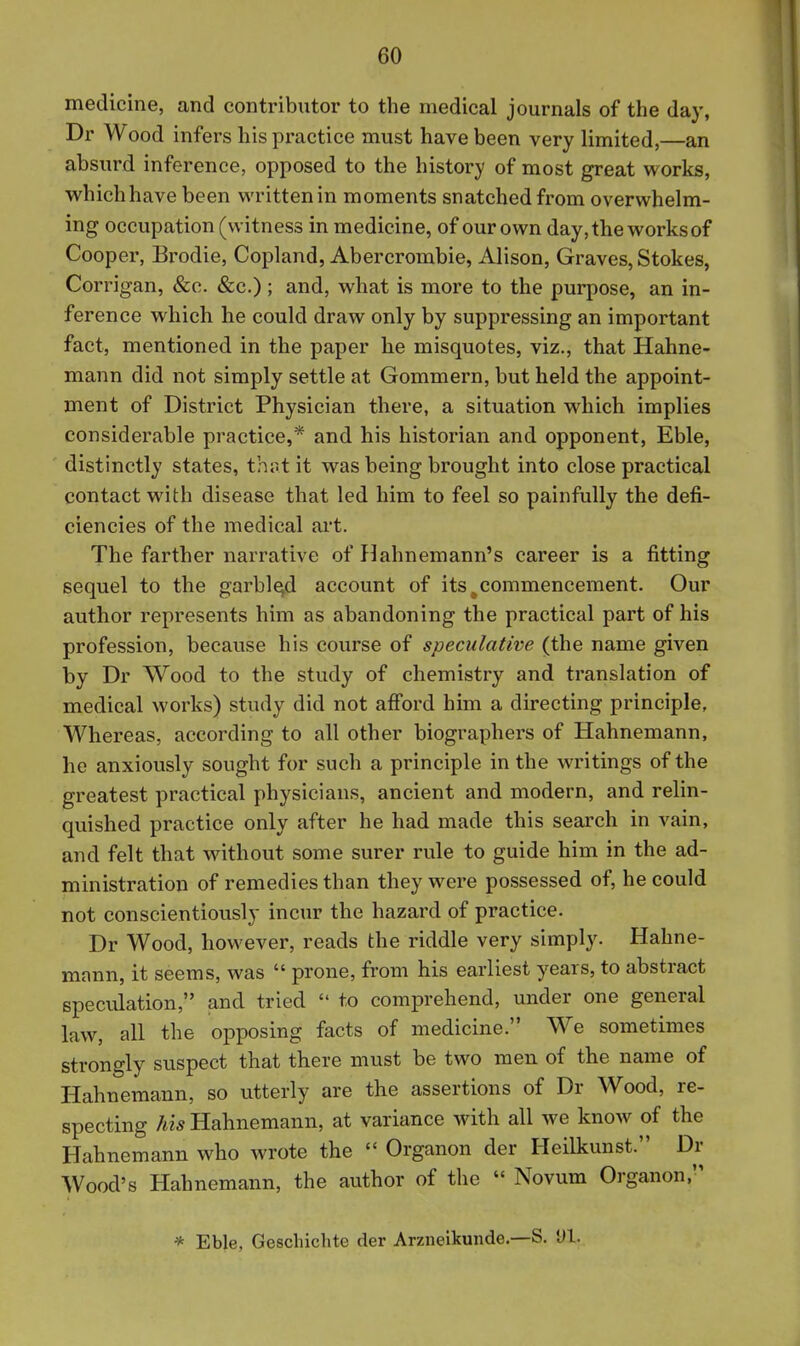 medicine, and contributor to the medical journals of the day, Dr Wood infers his practice must have been very limited,—an absurd inference, opposed to the history of most great works, which have been written in moments snatched from overwhelm- ing occupation (witness in medicine, of our own day, the works of Cooper, Brodie, Copland, Abercrombie, Alison, Graves, Stokes, Corrigan, &c. &c.); and, what is more to the purpose, an in- ference which he could draw only by suppressing an important fact, mentioned in the paper he misquotes, viz., that Hahne- mann did not simply settle at Gommern, but held the appoint- ment of District Physician there, a situation which implies considerable practice,* and his historian and opponent, Eble, distinctly states, that it was being brought into close practical contact with disease that led him to feel so painfully the defi- ciencies of the medical art. The farther narrative of Hahnemann's career is a fitting sequel to the garble^d account of its ^commencement. Our author represents him as abandoning the practical part of his profession, becavise his course of speculative (the name given by Dr Wood to the study of chemistry and translation of medical works) study did not afiord him a directing principle. Whereas, according to all other biographers of Hahnemann, he anxiously sought for such a principle in the writings of the greatest practical physicians, ancient and modern, and relin- quished practice only after he had made this search in vain, and felt that without some surer rule to guide him in the ad- ministration of remedies than they were possessed of, he could not conscientiously incur the hazard of practice. Dr Wood, however, reads the riddle very simply. Hahne- mann, it seems, was  prone, from his earliest years, to abstract specidation, and tried  to comprehend, under one general law, all the opposing facts of medicine. We sometimes strongly suspect that there must be two men of the name of Hahnemann, so utterly are the assertions of Dr Wood, re- specting his Hahnemann, at variance with all we know of the Hahnemann who wrote the  Organon der Heilkunst. Dr Wood's Hahnemann, the author of the  Novum Organon, * Eble, Geschichte der Arzneikunde—S. Ul.