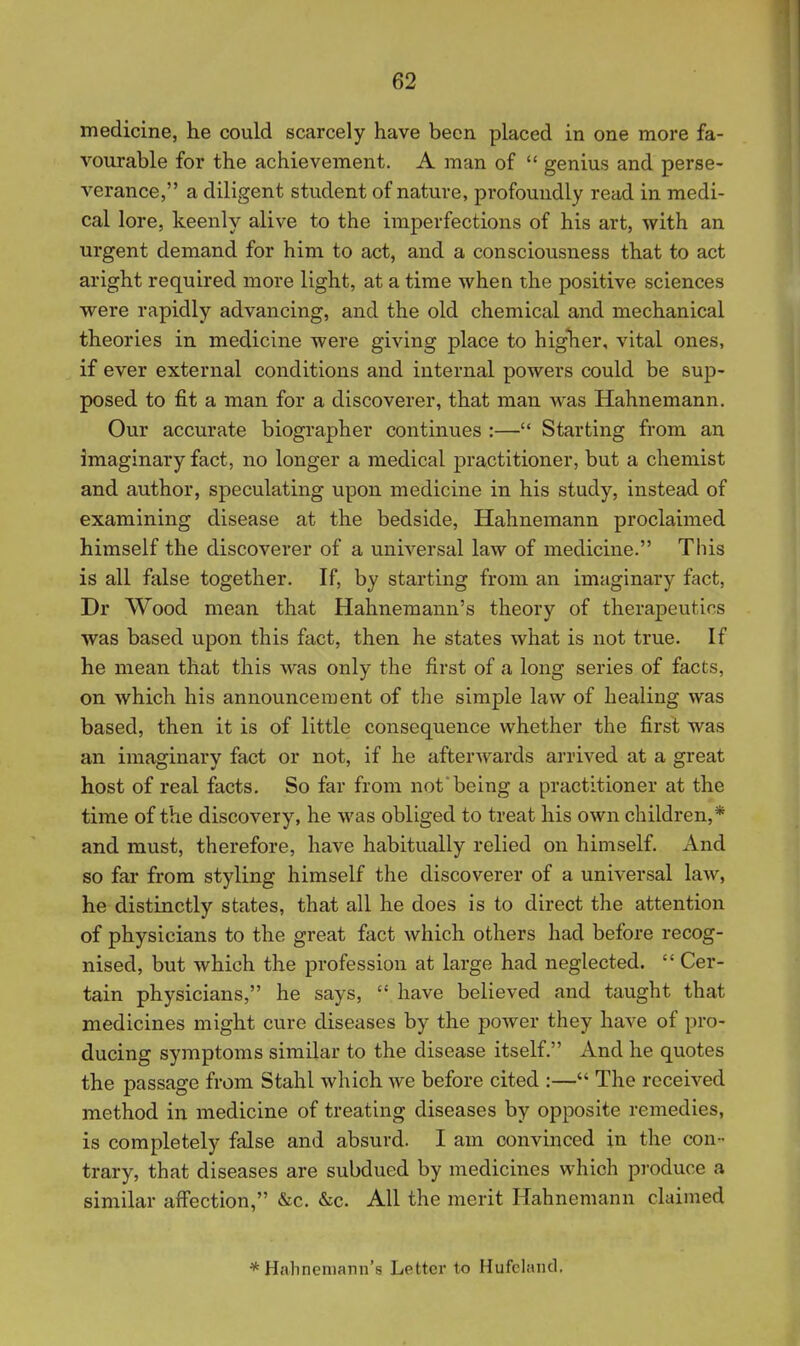medicine, he could scarcely have been placed in one more fa- vourable for the achievement. A man of  genius and perse- verance, a diligent student of nature, profoundly read in medi- cal lore, keenly alive to the imperfections of his art, with an urgent demand for him to act, and a consciousness that to act aright required more light, at a time when the positive sciences were rapidly advancing, and the old chemical and mechanical theories in medicine were giving place to higher, vital ones, if ever external conditions and internal powers could be sup- posed to fit a man for a discoverer, that man was Hahnemann, Our accurate biographer continues :— Starting from an imaginary fact, no longer a medical practitioner, but a chemist and author, speculating upon medicine in his study, instead of examining disease at the bedside, Hahnemann proclaimed himself the discoverer of a universal law of medicine. This is all false together. If, by starting from an imaginary fact, Dr Wood mean that Hahnemann's theory of therapeutics was based upon this fact, then he states what is not true. If he mean that this was only the first of a long series of facts, on which his announcement of the simple law of healing was based, then it is of little consequence whether the first was an imaginary fact or not, if he afterwards arrived at a great host of real facts. So far from not*being a practitioner at the time of the discovery, he was obliged to treat his own children,* and must, therefore, have habitually relied on himself. And so far from styling himself the discoverer of a universal law, he distinctly states, that all he does is to direct the attention of physicians to the great fact which others had before recog- nised, but which the profession at large had neglected.  Cer- tain physicians, he says,  have believed and taught that medicines might cure diseases by the j)OAver they have of pro- ducing symptoms similar to the disease itself. And he quotes the passage from Stahl which we before cited :— The received method in medicine of treating diseases by opposite remedies, is completely false and absurd. I am convinced in the con- trary, that diseases are subdued by medicines which produce a similar affection, &c. &c. All the merit Hahnemann claimed *Halineniann'8 Letter to Hufclaud.