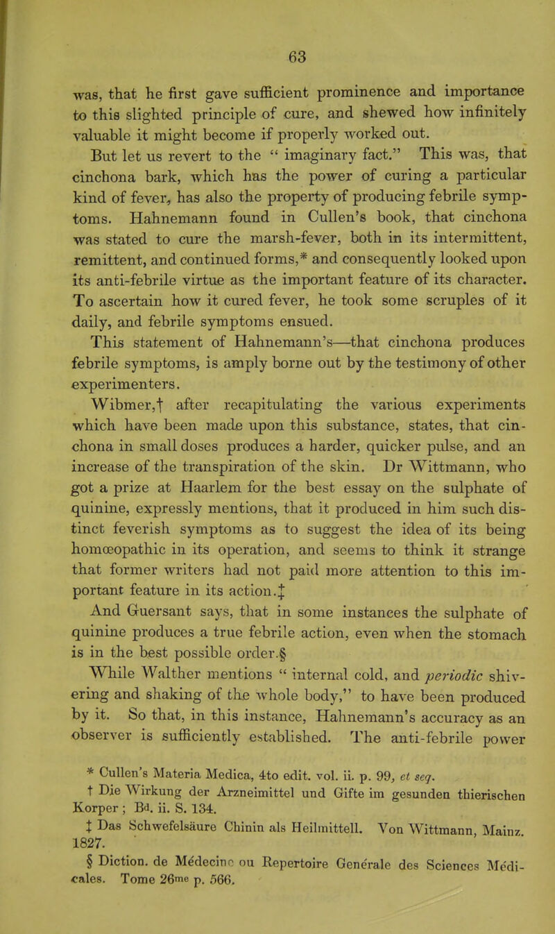 was, that he first gave sufficient prominence and importance to this slighted principle of cure, and shewed how infinitely valuable it might become if properly worked out. But let us revert to the  imaginary fact. This was, that cinchona bark, which has the power of curing a particular kind of fever^ has also the property of producing febrile symp- toms. Hahnemann found in Cullen's book, that cinchona was stated to cure the marsh-fevar, both in its intermittent, remittent, and continued forms,* and consequently looked upon its anti-febrile virtue as the important feature of its character. To ascertain how it cured fever, he took some scruples of it daily, and febrile symptoms ensued. This statement of Hahnemann's—that cinchona produces febrile symptoms, is amply borne out by the testimony of other experimenters. Wibmer,t after recapitulating the various experiments which have been made upon this substance, states, that cin- chona in small doses produces a harder, quicker pulse, and an increase of the transpiration of the skin. Dr Wittmann, who got a prize at Haarlem for the best essay on the sulphate of quinine, expressly mentions, that it produced in him such dis- tinct feverish symptoms as to suggest the idea of its being homoeopathic in its operation, and seems to think it strange that former writers had not paid more attention to this im- portant feature in its action.J And Gruersant says, that in some instances the sulphate of quinine produces a true febrile action, even when the stomach is in the best possible order.§ While Walther mentions  internal cold, and periodic shiv- ering and shaking of the Avhole body, to have been produced by it. So that, in this instance, Hahnemann's accuracy as an observer is sufiiciently established. The anti-febrile power * Cullen's Materia Medica, 4to edit. vol. ii. p. 99, ct seq. t Die Wirkung der Arzneimittel und Gifte im gesunden thierischen Korper ; Bd. ii. S. 134. X Das Schwefelsaure Chinin als Heilmlttell. Von Wittmann Mainz 1827. § Diction, de M^decino ou Repertoire Generale des Sciences Medi- cales. Tome 26nie p. 566.