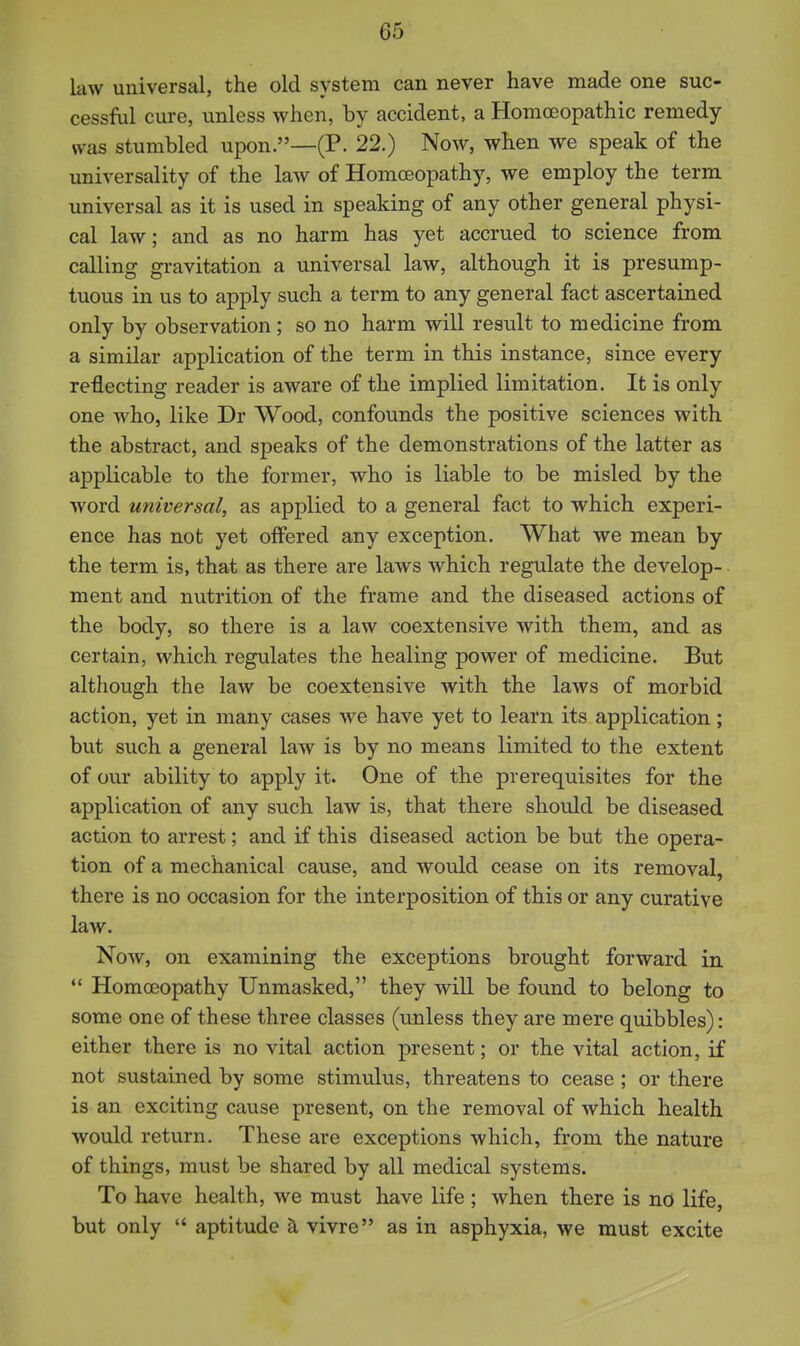 law universal, the old system can never have made one suc- cessful cure, unless when, by accident, a Homoeopathic remedy was stumbled upon.—(P. 22.) Now, when we speak of the universality of the law of Homoeopathy, we employ the term universal as it is used in speaking of any other general physi- cal law; and as no harm has yet accrued to science from calling gi-avitation a universal law, although it is presump- tuous in us to apply such a term to any general fact ascertained only by observation; so no harm will result to medicine from a similar application of the term in this instance, since every reflecting reader is aware of the implied limitation. It is only one who, like Dr Wood, confounds the positive sciences with the abstract, and speaks of the demonstrations of the latter as applicable to the former, who is liable to be misled by the word universal, as applied to a general fact to which experi- ence has not yet offered any exception. What we mean by the term is, that as there are laws which regulate the develop- ment and nutrition of the frame and the diseased actions of the body, so there is a law coextensive with them, and as certain, which regulates the healing power of medicine. But although the law be coextensive with the laws of morbid action, yet in many cases we have yet to learn its application; but such a general law is by no means limited to the extent of our ability to apply it. One of the prerequisites for the application of any such law is, that there should be diseased action to arrest; and if this diseased action be but the opera- tion of a mechanical cause, and would cease on its removal, there is no occasion for the interposition of this or any curative law. Now, on examining the exceptions brought forward in  Homoeopathy Unmasked, they will be found to belong to some one of these three classes (unless they are mere quibbles): either there is no vital action present; or the vital action, if not sustained by some stimulus, threatens to cease; or there is an exciting cause present, on the removal of which health would return. These are exceptions which, from the nature of things, must be shared by all medical systems. To have health, we must have life ; when there is no life, but only  aptitude tl vivre as in asphyxia, we must excite