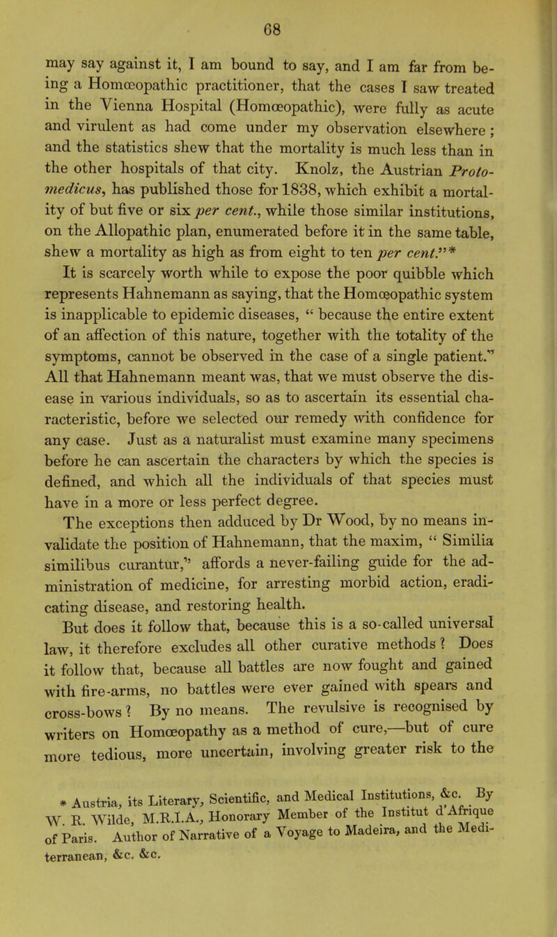 may say against it, I am bound to say, and I am far from be- ing a Homoeopathic practitioner, that the cases I saw treated in the Vienna Hospital (Homoeopathic), were fully as acute and virulent as had come under my observation elsewhere ; and the statistics shew that the mortality is much less than in the other hospitals of that city. Knolz, the Austrian Proto- niedicus, has published those for 1838, which exhibit a mortal- ity of but five or six per cent, while those similar institutions, on the Allopathic plan, enumerated before it in the same table, shew a mortality as high as from eight to ten per cent.'^ It is scarcely worth while to expose the poor quibble which represents Hahnemann as saying, that the Homoeopathic system is inapplicable to epidemic diseases,  because the entire extent of an affection of this nature, together with the totality of the symptoms, cannot be observed in the case of a single patient.^ All that Hahnemann meant was, that we must observe the dis- ease in various individuals, so as to ascertain its essential cha- racteristic, before we selected our remedy with confidence for any case. Just as a naturalist must examine many specimens before he can ascertain the characters by which the species is defined, and which all the individuals of that species must have in a more or less perfect degree. The exceptions then adduced by Dr Wood, by no means in- validate the position of Hahnemann, that the maxim,  Similia similibus curantur, afi'ords a never-failing guide for the ad- ministration of medicine, for arresting morbid action, eradi- cating disease, and restoring health. But does it follow that, because this is a so-called universal law, it therefore excludes all other curative methods 1 Does it follow that, because all battles are now fought and gained with fire-arms, no battles were ever gained with spears and cross-bows \ By no means. The revulsive is recognised by writers on Homoeopathy as a method of cure,—but of cure more tedious, more uncertain, involving greater risk to the * Austria, its Literary, Scientific, and Medical Institutions. &c^ By W R Wilde, M.R.LA., Honorary Member of the Institut d Afrique of Paris. Author of Narrative of a Voyage to Madeira, and the Medi- terranean, &c. &c.