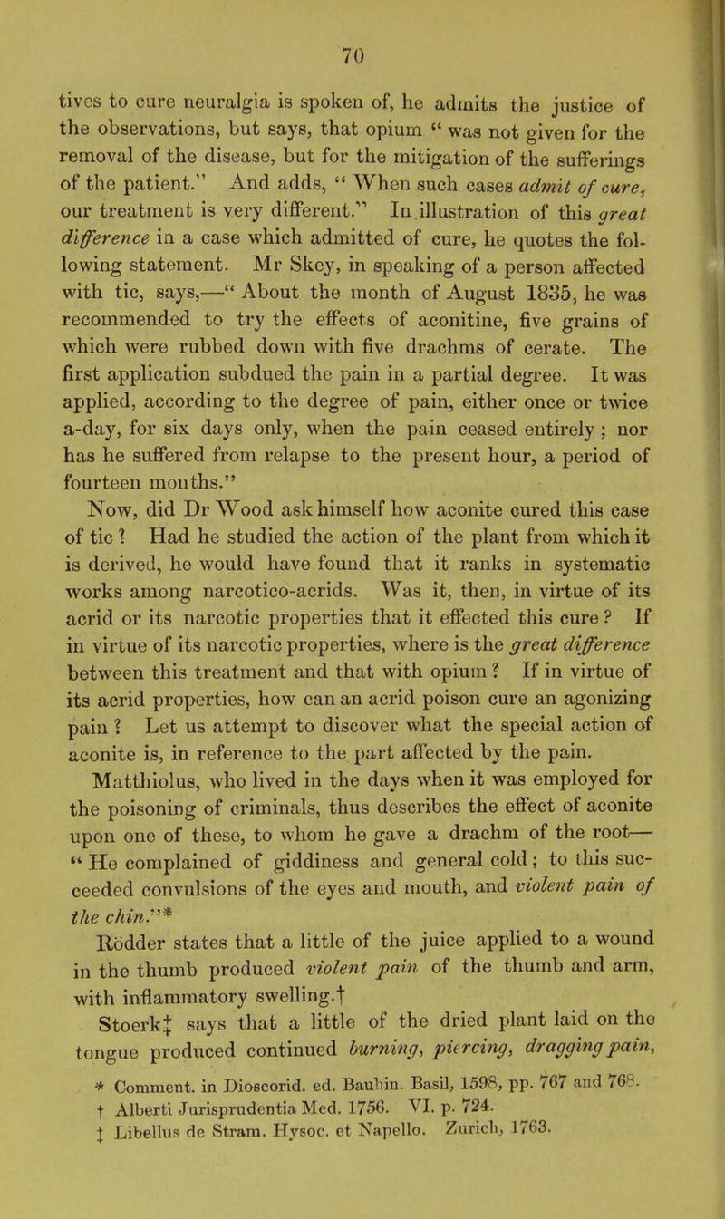 tivcs to cure neuralgia is spoken of, he admits the justice of the observations, but says, that opium  was not given for the removal of the disease, but for the mitigation of the suiFerings of the patient. And adds,  When such cases admit of cure, our treatment is very diflFerent. In illustration of this great difference in a case which admitted of cure, he quotes the fol- lowing statement. Mr Skey, in speaking of a person atfected with tic, says,—About the month of August 1835, he was recommended to try the effects of aconitine, five grains of which were rubbed down with five drachms of cerate. The first application subdued the pain in a partial degree. It was applied, according to the degree of pain, either once or twice a-day, for six days only, when the pain ceased entirely ; nor has he suffered from relapse to the present hour, a period of fourteen mouths. Now, did Dr Wood ask himself how aconite cured this case of tic \ Had he studied the action of the plant from which it is derived, he would have found that it ranks in systematic works among narcotico-acrids. Was it, then, in virtue of its acrid or its narcotic properties that it effected this cure ? If in virtue of its narcotic properties, where is the great difference between this treatment and that with opium ? If in virtue of its acrid properties, how can an acrid poison cure an agonizing pain ? Let us attempt to discover what the special action of aconite is, in reference to the part affected by the pain. Matthiolus, who lived in the days when it was employed for the poisoning of criminals, thus describes the effect of aconite upon one of these, to whom he gave a drachm of the root— *' He complained of giddiness and general cold; to this suc- ceeded convulsions of the eyes and mouth, and violent pain of the chin:''* Rodder states that a little of the juice applied to a wound in the thumb produced violent pain of the thumb and arm, with inflammatory swelling-t StoerkI says that a little of the dried plant laid on the tongue produced continued burning, piercing, dragging pain, * Comment, in Dioecorid. ed. Bauhin. Basil, 1598, pp. 767 and 768. t Alberti Jurisprudentia Med. 1756. VI. p. 724. X Libellus de Stram. Hysoc. et Napello. Zurich, 1763.