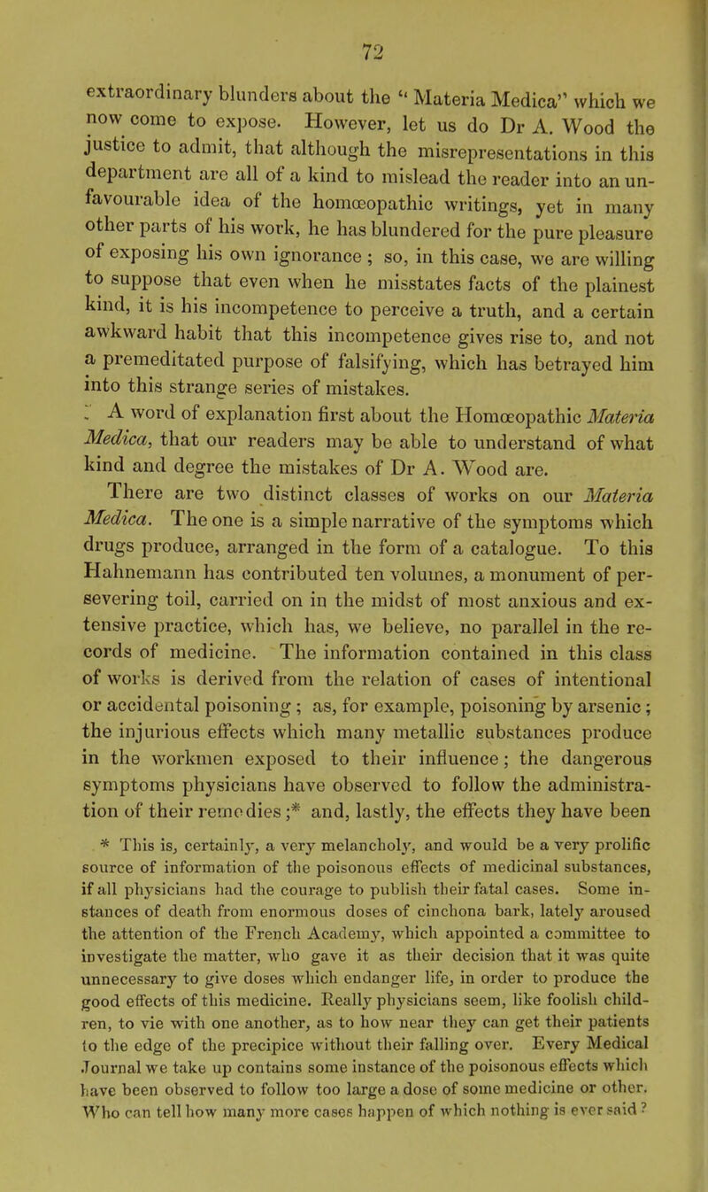 extraordinary blunders about the  Materia Medica which we now come to expose. However, let us do Dr A. Wood the justice to admit, that although the misrepresentations in this department are all of a kind to mislead the reader into an un- favourable idea of the homoeopathic writings, yet in many other parts of his work, he has blundered for the pure pleasure of exposing his own ignorance ; so, in this case, we are willing to suppose that even when he misstates facts of the plainest kind, it is his incompetence to perceive a truth, and a certain awkward habit that this incompetence gives rise to, and not a premeditated purpose of falsifying, which has betrayed him into this strange series of mistakes. ; A word of explanation first about the Homoeopathic Materia Medica, that our readers may be able to understand of what kind and degree the mistakes of Dr A. Wood are. There are two distinct classes of works on our Materia Medica. The one is a simple narrative of the symptoms which drugs produce, arranged in the form of a catalogue. To this Hahnemann has contributed ten volumes, a monument of per- severing toil, carried on in the midst of most anxious and ex- tensive practice, which has, we believe, no parallel in the re- cords of medicine. The information contained in this class of works is derived from the relation of cases of intentional or accidental poisoning; as, for example, poisoning by arsenic; the injurious effects which many metallic substances produce in the workmen exposed to their influence; the dangerous symptoms physicians have observed to follow the administra- tion of their remedies ;* and, lastly, the effects they have been * This is, certainly, a very melancholy, and would be a very prolific source of information of the poisonous effects of medicinal substances, if all physicians had the courage to publish their fatal cases. Some in- stances of death from enormous doses of cinchona bark, lately aroused the attention of the French Academj', which appointed a committee to investigate the matter, who gave it as their decision that it was quite unnecessary to give doses which endanger life, in order to produce the good effects of this medicine. Really physicians seem, like foolish child- ren, to vie with one another, as to how near they can get their patients to the edge of the precipice without their falling over. Every Medical .Tournal we take up contains some instance of the poisonous effects which have been observed to follow too large a dose of some medicine or other. Who can tell how many more cases happen of which nothing is ever said ?