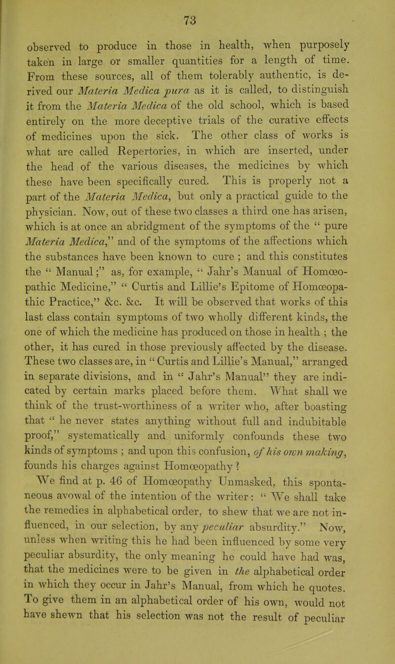 observed to produce in those in health, when purposely taken in large or smaller quantities for a length of time. From these sources, all of them tolerably authentic, is de- rived our Materia Medica pura as it is called, to distinguish it from the Materia Medica of the old school, which is based entirely on the more deceptive trials of the curative effects of medicines upon the sick. The other class of works is what are called Repertories, in which are inserted, under the head of the various diseases, the medicines by which these have been specifically cured. This is properly not a part of the Materia Medica, but only a practical guide to the physician. Now, out of these two classes a third one has arisen, which is at once an abridgment of the symptoms of the  pure Materia Medica,''' and of the symptoms of the affections which the substances have been known to cure ; and this constitutes the  Manual; as, for example,  Jahr's Manual of Homoeo- pathic Medicine,  Curtis and Lillie's Epitome of HomcEopa- thic Practice, &c. &c. It will be observed that works of this last class contain symptoms of two wholly different kinds, the one of which the medicine has produced on those in health ; the other, it has cured in those previously aff'ected by the disease. These two classes are, in  Curtis and Lillie's Manual, arranged in separate divisions, and in  Jahr's Manual they are indi- cated by certain marks placed before them. What shall we think of the trust-worthiness of a writer who, after boasting that  he never states anything without full and indubitable proof, systematically and uniformly confounds these two kinds of symptoms ; and upon this confusion, of his orvn making, founds his charges against Homoeopathy \ We find at p. 46 of Homoeopathy Unmasked, this sponta- neous avowal of the intention of the writer:  We shall take the remedies in alphabetical order, to shew that we are not in- fluenced, in our selection, by any peculiar absurdity. Now, unless when writing this he had been influenced by some very peculiar absurdity, the only meaning he could have had was, that the medicines were to be given in the alphabetical order in which they occur in Jahr's Manual, from which he quotes To give them in an alphabetical order of his own, would not have shewn that his selection was not the result of peculiar