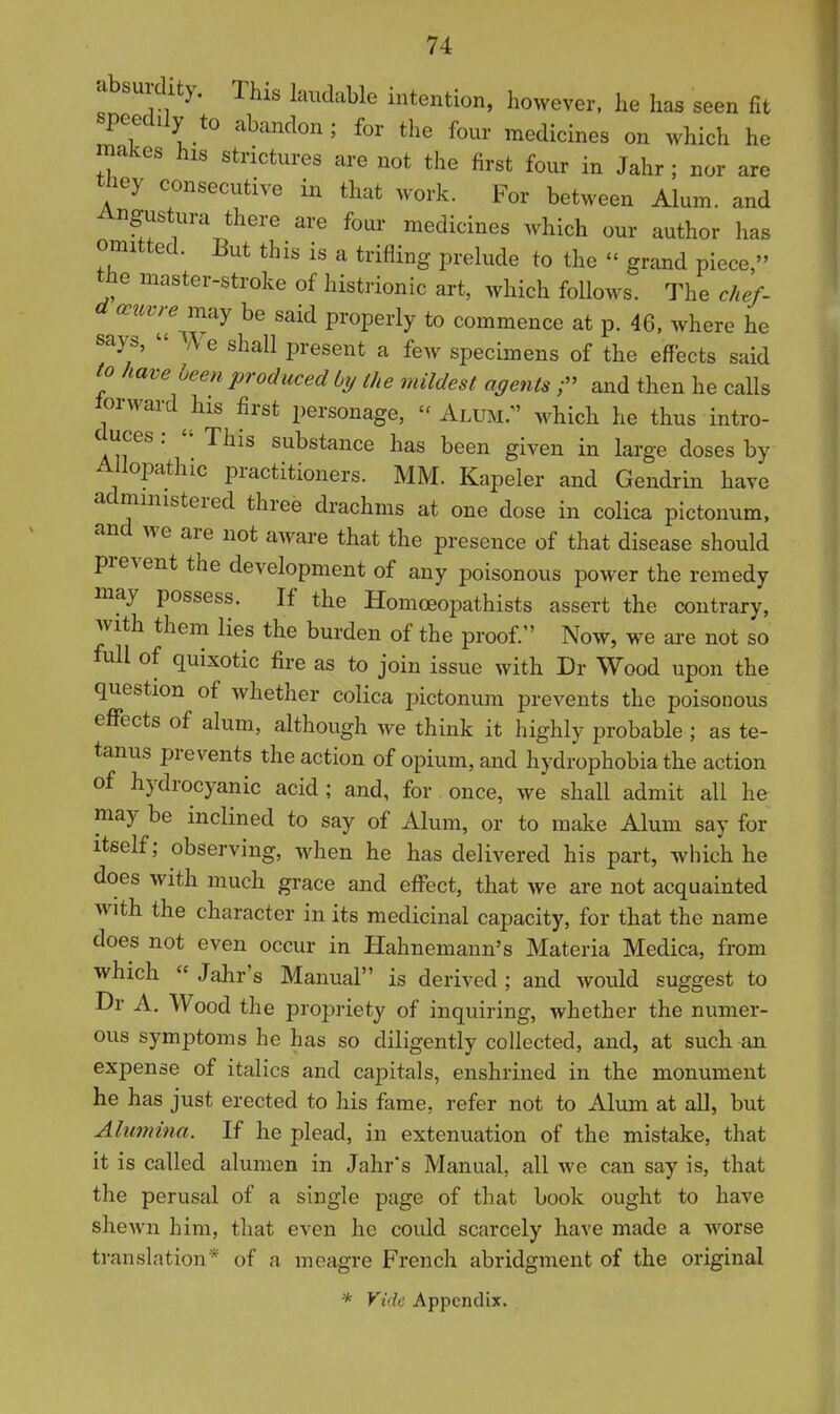 absurdity. This laudable intention, however, he has seen fit speedily to abandon; for the four medicines on which he makes his strictures are not the first four in Jahr; nor are they consecutive in that work. For between Alum, and Angustura there are four medicines which our author has omitted. But this is a trifling prelude to the - grand piece, the master-stroke of histrionic art, which follows. The chef- a ocuvre vci^y be said properly to commence at p. 46, where he sap,  We shall present a few specimens of the effects said to have been produced by the mildest agents ;» and then he calls lorward his first personage, - Alum/' which he thus intro- duces :  This substance has been given in large doses by Allopathic practitioners. MM. Kapeler and Gendrin have administered three drachms at one dose in colica pictonum. and we are not aware that the presence of that disease should prevent the development of any poisonous power the remedy may possess. If the Homoeopathists assert the contrary, with them lies the burden of the proof. Now, we are not so full of quixotic fire as to join issue with Dr Wood upon the question of whether colica pictonum prevents the poisonous effects of alum, although we think it highly probable ; as te- tanus prevents the action of opium, and hydrophobia the action of hydrocyanic acid; and, for once, we shall admit all he may be inclined to say of Alum, or to make Alum say for itself; observing, when he has delivered his part, which he does with much grace and effect, that we are not acquainted with the character in its medicinal capacity, for that the name does not even occur in Hahnemann's Materia Medica, from which  Jahr's Manual is derived ; and would suggest to Dr A. Wood the propriety of inquiring, whether the numer- ous symptoms he has so diligently collected, and, at such an expense of italics and capitals, enshrined in the monument he has just erected to his fame, refer not to Alum at all, but Alumina. If he plead, in extenuation of the mistake, that it is called alumen in Jahrs Manual, all we can say is, that the perusal of a single page of that book ought to have shewn him, that even he coidd scarcely have made a worse translation* of a meagre French abridgment of the original * Vide Appendix,